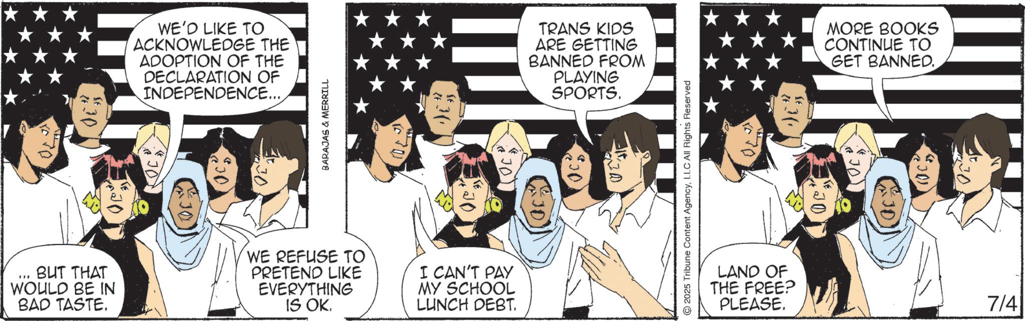 Comic book OCR: #30 WE'D LIKE TO ACKNOWLEDGE THE ADOPTION OF THE DECLARATION OF INDEPENDENCE.... BARAJAS & MERRILL BUT THAT WOULD BE IN BAD TASTE. WE REFUSE TO PRETEND LIKE EVERYTHING IS OKI CAN'T PAY MY SCHOOL LUNCH DEBT. TRANS KIDS ARE GETTING BANNED FROM PLAYING SPORTS. 2025 Tribune Content AgencyLLC All Rights Reserved LAND OF THE FREE? PLEASE. MORE BOOKS CONTINUE TO GET BANNED. 7/41 # 30 WE'D LIKE TO ACKNOWLEDGE THE ADOPTION OF THE DECLARATION OF INDEPENDENCE .... BARAJAS & MERRILL BUT THAT WOULD BE IN BAD TASTE . WE REFUSE TO PRETEND LIKE EVERYTHING IS OKI CAN'T PAY MY SCHOOL LUNCH DEBT . TRANS KIDS ARE GETTING BANNED FROM PLAYING SPORTS . 2025 Tribune Content AgencyLLC All Rights Reserved LAND OF THE FREE ? PLEASE . MORE BOOKS CONTINUE TO GET BANNED . 7/41