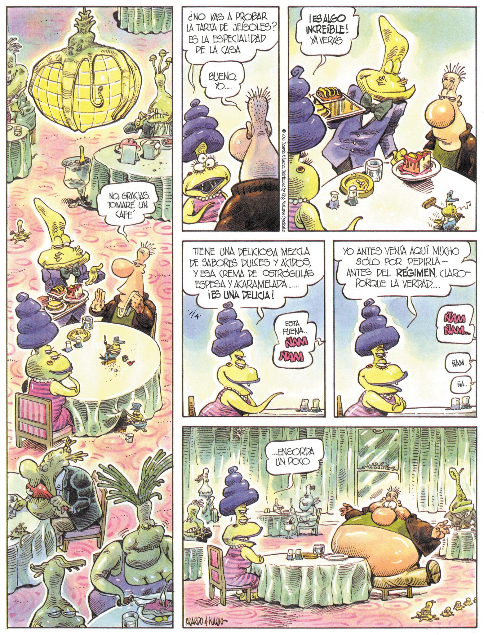 Animation OCR: NOGRACIAS. TOMARE UN CAFE ¿NO VAS A PROBAR LA TARTA DE JEISOLES? ES LA ESPECIALIDAD DE LA CASA BUENOYO..... IES ALGO INCREÍBLE! YA VERA'S 2025 Ricardo & Nacho. Distributed by King Features Syndicate TIENE UNA DELICIOSA MEZCLA DE SABORES DULCES Y ACIDOSYESA CREMA DE OSTROGULAS ESPESA Y ACARAMELADA ....... IES UNA DELICIA! 7/4 YO ANTES VENÍA AQUÍ MUCHO SOLO POR PEDIRLA- ANTES DEL REGIMENCLARO- PORQUE LA VERDAD.... NAM NAM RICARDONAGHO ESTA FUENA... NAM NAM ...ENGORDA UN POCO ÑAM.. ÑA.. NOGRACIAS . TOMARE UN CAFE ¿ NO VAS A PROBAR LA TARTA DE JEISOLES ? ES LA ESPECIALIDAD DE LA CASA BUENOYO ..... IES ALGO INCREÍBLE ! YA VERA'S 2025 Ricardo & Nacho . Distributed by King Features Syndicate TIENE UNA DELICIOSA MEZCLA DE SABORES DULCES Y ACIDOSYESA CREMA DE OSTROGULAS ESPESA Y ACARAMELADA ....... IES UNA DELICIA ! 7/4 YO ANTES VENÍA AQUÍ MUCHO SOLO POR PEDIRLA- ANTES DEL REGIMENCLARO- PORQUE LA VERDAD .... NAM NAM RICARDONAGHO ESTA FUENA ... NAM NAM ... ENGORDA UN POCO ÑAM .. ÑA ..