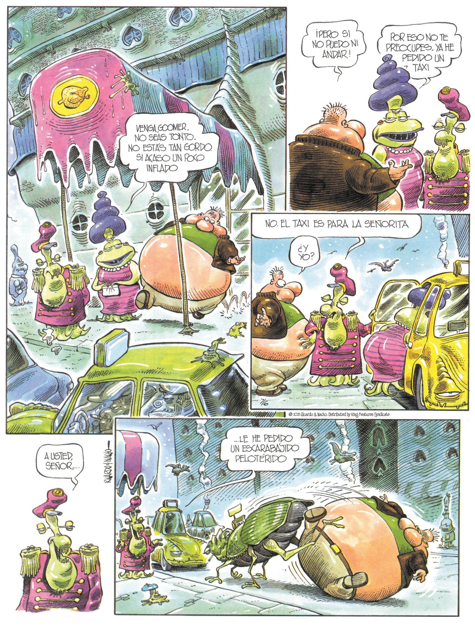 Fiction OCR: AUSTEDSENOR.... RICARDO & NACHO VENGA GOOMERNO SEAS TONTO. NO ESTAS TAN GORDO. SI ACASO UN POCO INFLADO IPERO SI NO PUEDO NI ANDAR! POR ESO NOTE PREOCUPES. YA HE PEDIDO UN TAXI NO. EL TAXI ES PARA LA SEÑORITA 7/6 2025 Ricardo & Nacho. Distributed by King Features Syndicate ...LE HE PEDIDO UN ESCARABAJIDO PELOTÉRIDO AUSTEDSENOR .... RICARDO & NACHO VENGA GOOMERNO SEAS TONTO . NO ESTAS TAN GORDO . SI ACASO UN POCO INFLADO IPERO SI NO PUEDO NI ANDAR ! POR ESO NOTE PREOCUPES . YA HE PEDIDO UN TAXI NO . EL TAXI ES PARA LA SEÑORITA 7/6 2025 Ricardo & Nacho . Distributed by King Features Syndicate ... LE HE PEDIDO UN ESCARABAJIDO PELOTÉRIDO