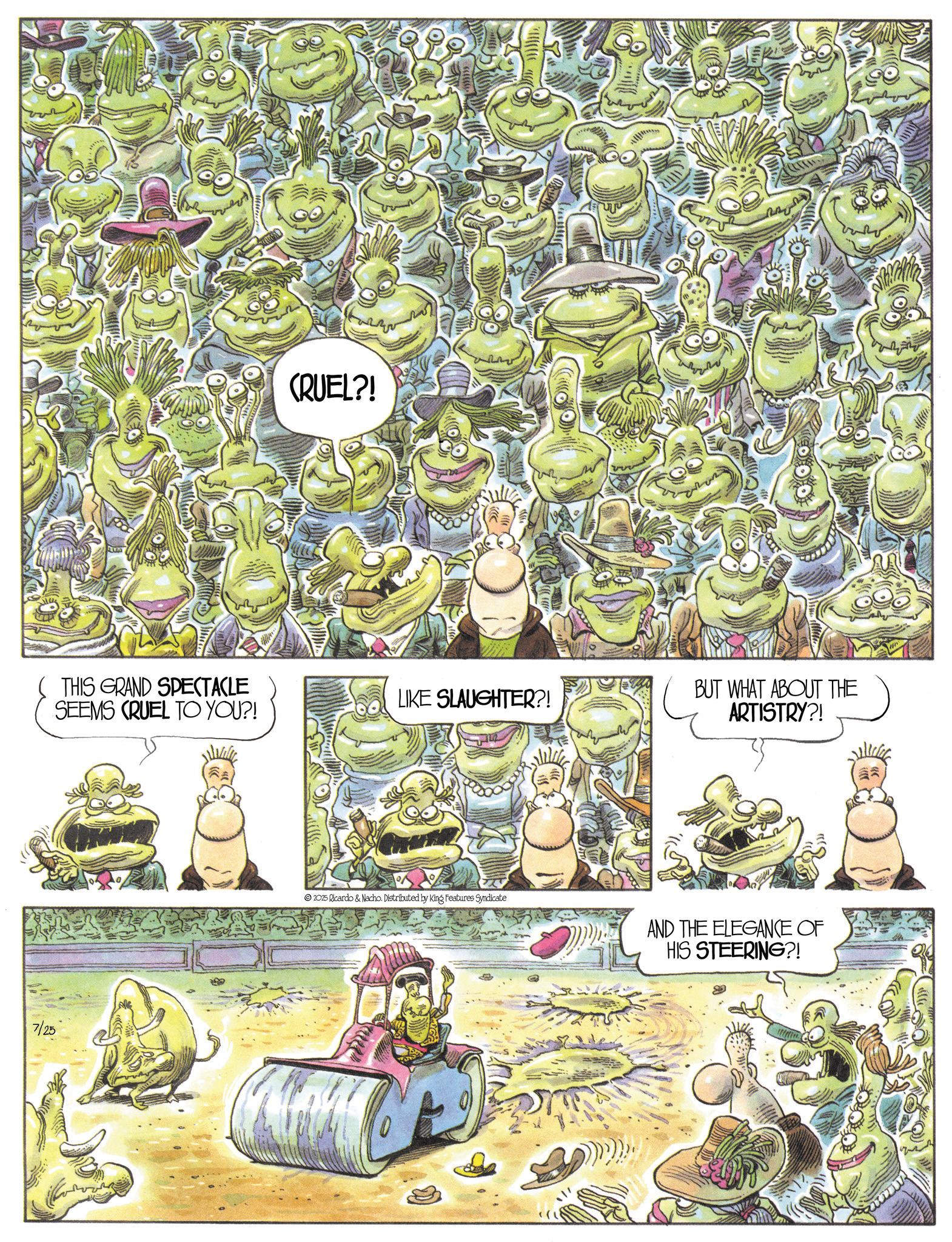 Animation OCR: (THIS GRAND SPECTACLE SEEMS CRUEL TO YOU?! 7/25 CRUEL?! LIKE SLAUGHTER?! BUT WHAT ABOUT THE ARTISTRY?! 2025 Ricardo & Nacho. Distributed by King Features Syndicate AND THE ELEGANCE OF HIS STEERING?! ( THIS GRAND SPECTACLE SEEMS CRUEL TO YOU ?! 7/25 CRUEL ?! LIKE SLAUGHTER ?! BUT WHAT ABOUT THE ARTISTRY ?! 2025 Ricardo & Nacho . Distributed by King Features Syndicate AND THE ELEGANCE OF HIS STEERING ?!