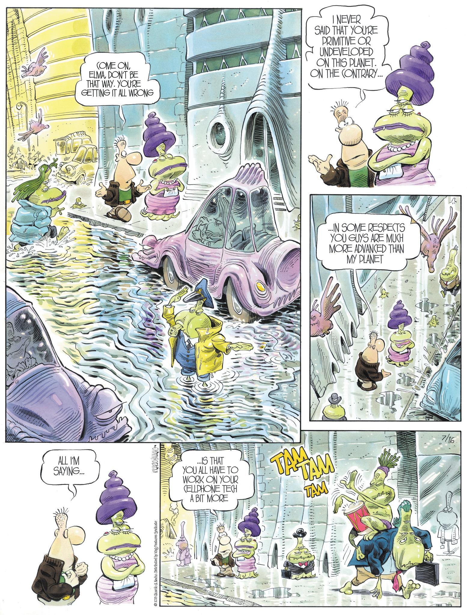 Comic book OCR: ALL I'M SAYING... 2025 Ricardo & Nacho. Distributed by King Features Syndicate RICARDO & NACHO COME ONDON'T BE THAT WAY. YOU'RE GETTING IT ALL WRONG I NEVER SAID THAT YOU'RE PRIMITIVE OR UNDEVELOPED ON THIS PLANET. ON THE CONTRARY... ...IN SOME RESPECTS YOU GUYS ARE MUCH MORE ADVANCED THAN MY PLANET ...IS THAT YOU ALL HAVE TO WORK ON YOUR CELLPHONE TECH A BIT MORE TAM TAM TAM 7/16. ALL I'M SAYING ... 2025 Ricardo & Nacho . Distributed by King Features Syndicate RICARDO & NACHO COME ONDON'T BE THAT WAY . YOU'RE GETTING IT ALL WRONG I NEVER SAID THAT YOU'RE PRIMITIVE OR UNDEVELOPED ON THIS PLANET . ON THE CONTRARY ... ... IN SOME RESPECTS YOU GUYS ARE MUCH MORE ADVANCED THAN MY PLANET ... IS THAT YOU ALL HAVE TO WORK ON YOUR CELLPHONE TECH A BIT MORE TAM TAM TAM 7/16 .