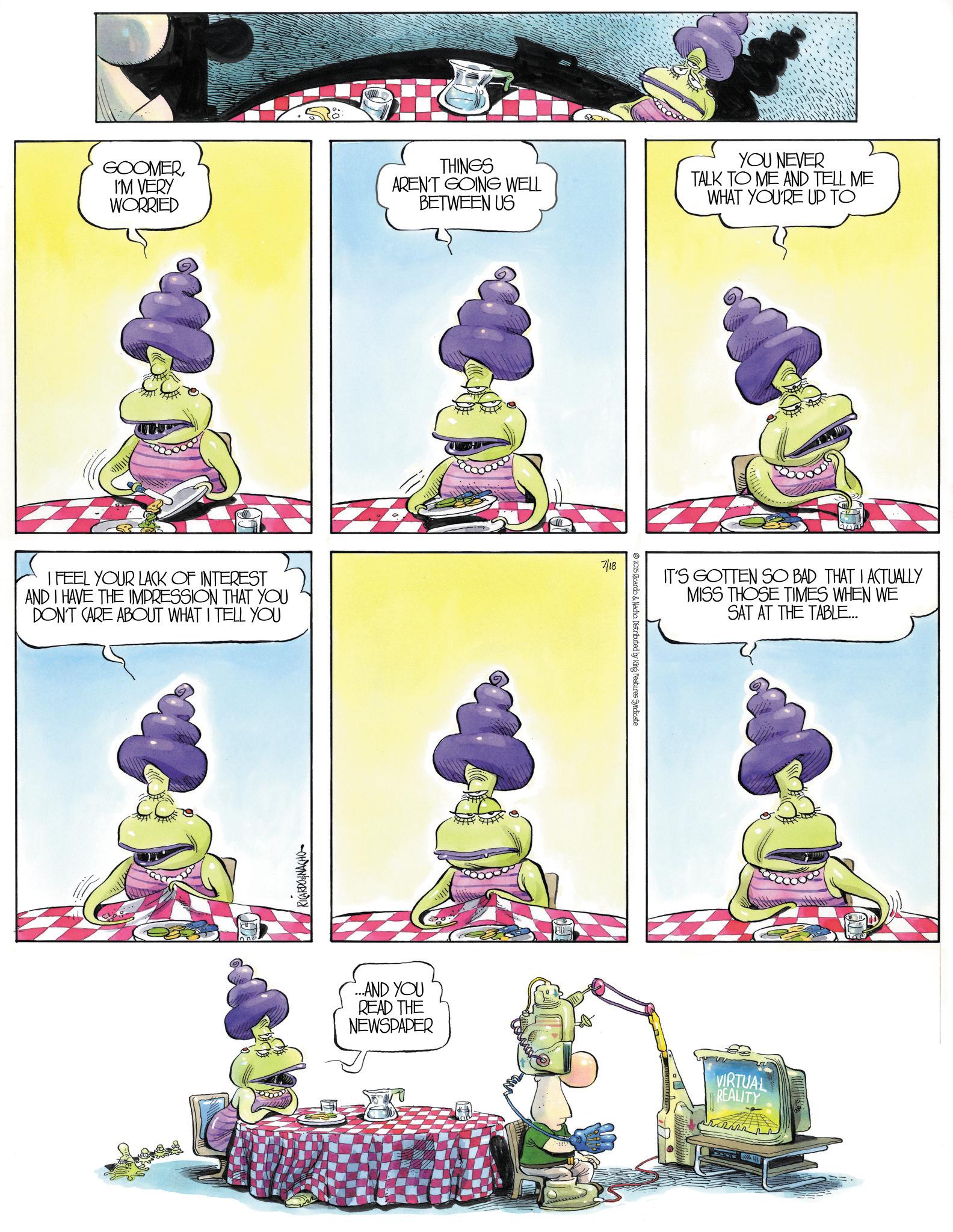 Comics OCR: GOOMERI'M VERY WORRIED THINGS AREN'T GOING WELL BETWEEN US YOU NEVER TALK TO ME AND TELL ME WHAT YOU'RE UP TO I FEEL YOUR LACK OF INTEREST AND I HAVE THE IMPRESSION THAT YOU DON'T CARE ABOUT WHAT I TELL YOU RICARDO&NACHO 7/18 © 2015 Ricardo & Nacho. Distributed by King Features Syndicate IT'S GOTTEN SO BAD THAT I ACTUALLY MISS THOSE TIMES WHEN WE SAT AT THE TABLE... ...AND YOU READ THE NEWSPAPER VIRTUAL REALITY GOOMERI'M VERY WORRIED THINGS AREN'T GOING WELL BETWEEN US YOU NEVER TALK TO ME AND TELL ME WHAT YOU'RE UP TO I FEEL YOUR LACK OF INTEREST AND I HAVE THE IMPRESSION THAT YOU DON'T CARE ABOUT WHAT I TELL YOU RICARDO & NACHO 7/18 © 2015 Ricardo & Nacho . Distributed by King Features Syndicate IT'S GOTTEN SO BAD THAT I ACTUALLY MISS THOSE TIMES WHEN WE SAT AT THE TABLE ... ... AND YOU READ THE NEWSPAPER VIRTUAL REALITY