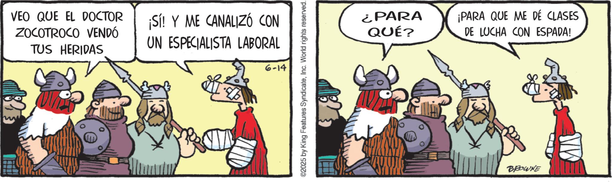 Pack animal OCR: VEO QUE EL DOCTOR ZOCOTROCO VENDÓ TUS HERIDAS ¡Sí! Y ME CANALIZÓ CON UN ESPECIALISTA LABORAL 6-14 ©2025 by King Features SyndicateInc. World rights reserved. ¿PARA QUÉ? ¡PARA QUE ME DÉ CLASES DE LUCHA CON ESPADA! BROWNE MA VEO QUE EL DOCTOR ZOCOTROCO VENDÓ TUS HERIDAS ¡ Sí ! Y ME CANALIZÓ CON UN ESPECIALISTA LABORAL 6-14 © 2025 by King Features SyndicateInc. World rights reserved . ¿ PARA QUÉ ? ¡ PARA QUE ME DÉ CLASES DE LUCHA CON ESPADA ! BROWNE MA