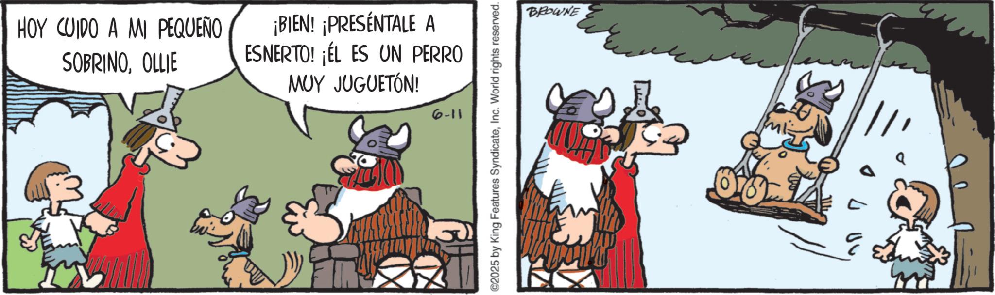 Horse OCR: HOY CUIDO A MI PEQUEÑO SOBRINOOLLIE ¡BIEN! ¡PRESENTALE A ESNERTO! ¡ÉL ES UN PERRO MUY JUGUETÓN! 6-11 ©2025 by King Features SyndicateInc. World rights reserved. BROWNE HOY CUIDO A MI PEQUEÑO SOBRINOOLLIE ¡ BIEN ! ¡ PRESENTALE A ESNERTO ! ¡ ÉL ES UN PERRO MUY JUGUETÓN ! 6-11 © 2025 by King Features SyndicateInc. World rights reserved . BROWNE