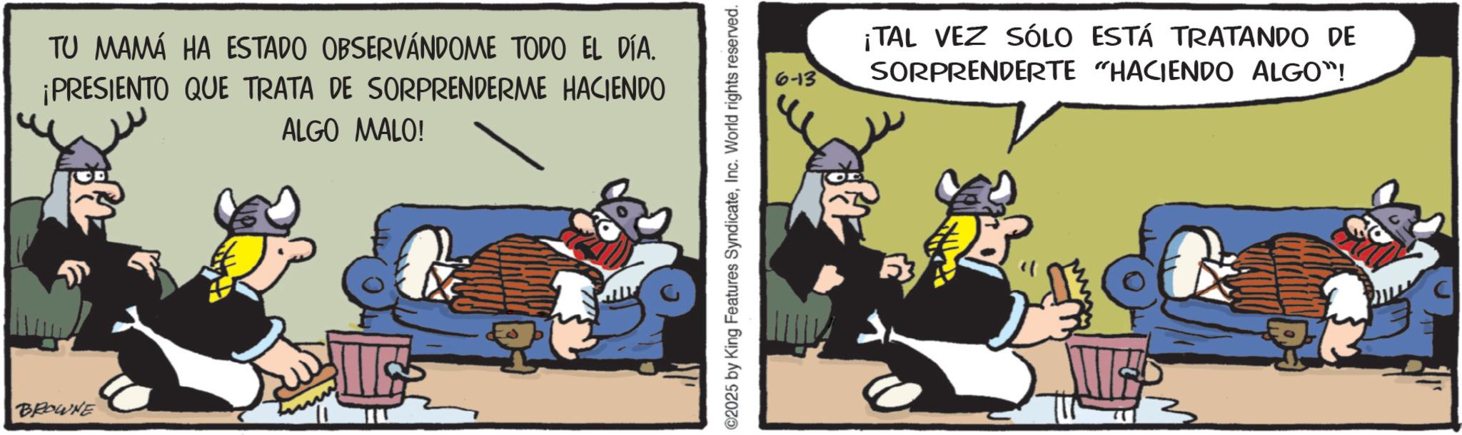 Publication OCR: BROWNE TU MAMÁ HA ESTADO OBSERVÁNDOME TODO EL DÍA. ¡PRESIENTO QUE TRATA DE SORPRENDERME HACIENDO ALGO MALO! ©2025 by King Features SyndicateInc. World rights reserved. 6-13 ¡TAL VEZ SÓLO ESTÁ TRATANDO DE SORPRENDERTE "HACIENDO ALGO"! BROWNE TU MAMÁ HA ESTADO OBSERVÁNDOME TODO EL DÍA . ¡ PRESIENTO QUE TRATA DE SORPRENDERME HACIENDO ALGO MALO ! © 2025 by King Features SyndicateInc. World rights reserved . 6-13 ¡ TAL VEZ SÓLO ESTÁ TRATANDO DE SORPRENDERTE " HACIENDO ALGO " !