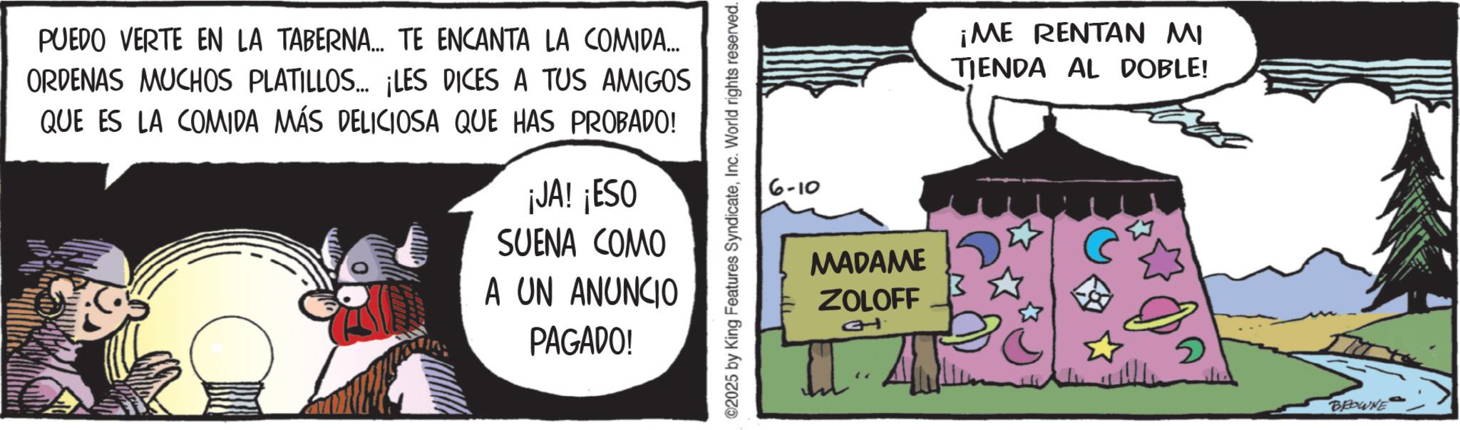 Animated cartoon OCR: PUEDO VERTE EN LA TABERNA... TE ENCANTA LA COMIDA... ORDENAS MUCHOS PLATILLOS... ¡LES DICES A TUS AMIGOS QUE ES LA COMIDA MÁS DELICIOSA QUE HAS PROBADO! ¡JA! ¡ESO SUENA COMO A UN ANUNCIO PAGADO! ©2025 by King Features SyndicateInc. World rights reserved. 6-10 MADAME ZOLOFF 1t ¡ME RENTAN MI TIENDA AL DOBLE! 2 BROWNE PUEDO VERTE EN LA TABERNA ... TE ENCANTA LA COMIDA ... ORDENAS MUCHOS PLATILLOS ... ¡ LES DICES A TUS AMIGOS QUE ES LA COMIDA MÁS DELICIOSA QUE HAS PROBADO ! ¡ JA ! ¡ ESO SUENA COMO A UN ANUNCIO PAGADO ! © 2025 by King Features SyndicateInc. World rights reserved . 6-10 MADAME ZOLOFF 1t ¡ ME RENTAN MI TIENDA AL DOBLE ! 2 BROWNE