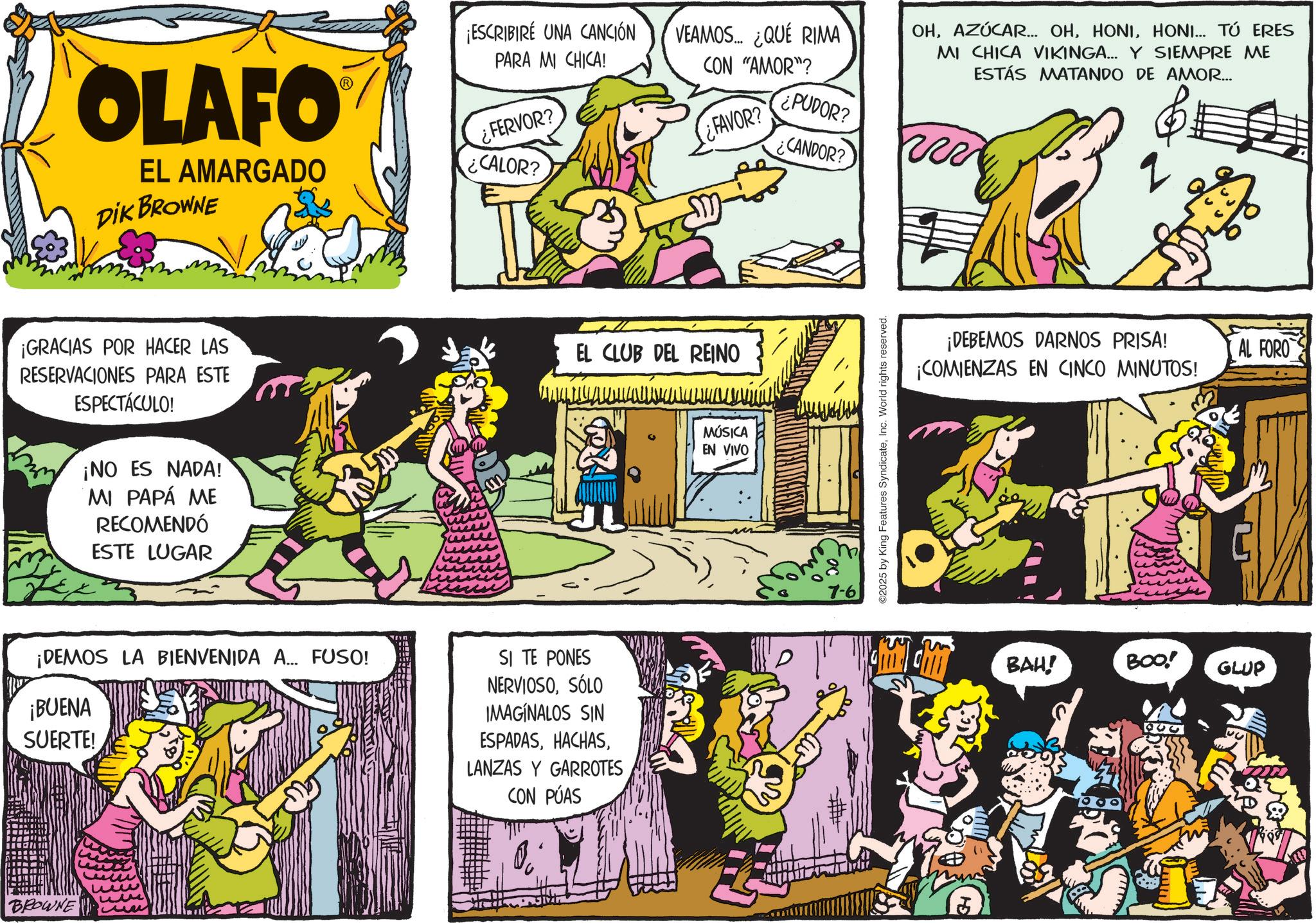 Animated cartoon OCR: OLAFO EL AMARGADO DIK BROWNE ¡ESCRIBIRÉ UNA CANCIÓN PARA MI CHICA! ¿FERVOR? CALOR? VEAMOS... ¿QUÉ RIMA CON "AMOR"? ¿PUDOR? ¿FAVOR? ¿CANDOR? OHHONI... TÚ ERES MI CHICA VIKINGA... Y SIEMPRE ME ESTÁS MATANDO DE AMOR... 2 ¡GRACIAS POR HACER LAS RESERVACIONES PARA ESTE ESPECTÁCULO! ¡NO ES NADA! MI PAPÁ ME RECOMENDÓ ESTE LUGAR EL CLUB DEL REINO ¡DEMOS LA BIENVENIDA A... FUSO! ¡BUENA SUERTE! SI TE PONES NERVIOSOSÓLO IMAGINALOS SIN ESPADASLANZAS Y GARROTES CON PÚAS BROWNE MÚSICA EN VIVO 7-6 ©2025 by King Features SyndicateInc. World rights reserved. ¡DEBEMOS DARNOS PRISA! ¡COMIENZAS EN CINCO MINUTOS! BAH! BOO! GLUP AL FORO OLAFO EL AMARGADO DIK BROWNE ¡ ESCRIBIRÉ UNA CANCIÓN PARA MI CHICA ! ¿ FERVOR ? CALOR ? VEAMOS ... ¿ QUÉ RIMA CON " AMOR " ? ¿ PUDOR ? ¿ FAVOR ? ¿ CANDOR ? OHAZÚCAR ... OHHONI ... TÚ ERES MI CHICA VIKINGA ... Y SIEMPRE ME ESTÁS MATANDO DE AMOR ... 2 ¡ GRACIAS POR HACER LAS RESERVACIONES PARA ESTE ESPECTÁCULO ! ¡ NO ES NADA ! MI PAPÁ ME RECOMENDÓ ESTE LUGAR EL CLUB DEL REINO ¡ DEMOS LA BIENVENIDA A ... FUSO ! ¡ BUENA SUERTE ! SI TE PONES NERVIOSOSÓLO IMAGINALOS SIN ESPADASLANZAS Y GARROTES CON PÚAS BROWNE MÚSICA EN VIVO 7-6 © 2025 by King Features SyndicateInc. World rights reserved . ¡ DEBEMOS DARNOS PRISA ! ¡ COMIENZAS EN CINCO MINUTOS ! BAH ! BOO ! GLUP AL FORO