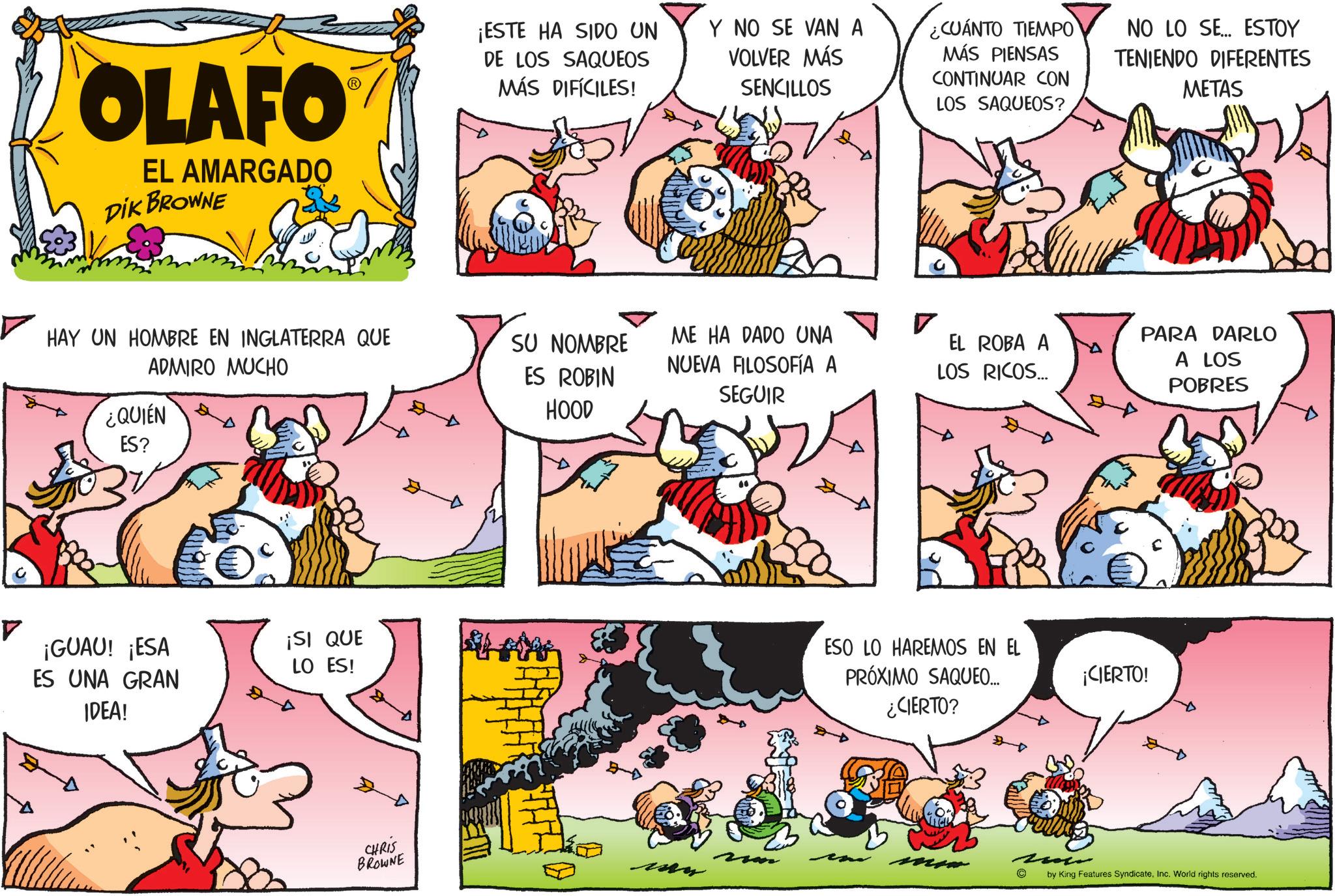 Conversation OCR: OLAFO EL AMARGADO DIK BROWNE HAY UN HOMBRE EN INGLATERRA QUE ADMIRO MUCHO ¿QUIEN ES? ¡GUAU! ¡ESA ES UNA GRAN IDEA! ¡SI QUE LO ES! CHRIS BROWNE ¡ESTE HA SIDO UN DE LOS SAQUEOS MÁS DIFÍCILES! Y NO SE VAN A VOLVER MÁS SENCILLOS ¿CUÁNTO TIEMPO MÁS PIENSAS CONTINUAR CON LOS SAQUEOS? NO LO SE... ESTOY TENIENDO DIFERENTES METAS Bell SU NOMBRE ES ROBIN ME HA DADO UNA NUEVA FILOSOFÍA A SEGUIR EL ROBA A LOS RICOS... HOOD ESO LO HAREMOS EN EL PRÓXIMO SAQUEO... ¿CIERTO? © ¡CIERTO! PARA DARLO A LOS POBRES by King Features SyndicateInc. World rights reserved. OLAFO EL AMARGADO DIK BROWNE HAY UN HOMBRE EN INGLATERRA QUE ADMIRO MUCHO ¿ QUIEN ES ? ¡ GUAU ! ¡ ESA ES UNA GRAN IDEA ! ¡ SI QUE LO ES ! CHRIS BROWNE ¡ ESTE HA SIDO UN DE LOS SAQUEOS MÁS DIFÍCILES ! Y NO SE VAN A VOLVER MÁS SENCILLOS ¿ CUÁNTO TIEMPO MÁS PIENSAS CONTINUAR CON LOS SAQUEOS ? NO LO SE ... ESTOY TENIENDO DIFERENTES METAS Bell SU NOMBRE ES ROBIN ME HA DADO UNA NUEVA FILOSOFÍA A SEGUIR EL ROBA A LOS RICOS ... HOOD ESO LO HAREMOS EN EL PRÓXIMO SAQUEO ... ¿ CIERTO ? © ¡ CIERTO ! PARA DARLO A LOS POBRES by King Features SyndicateInc. World rights reserved .