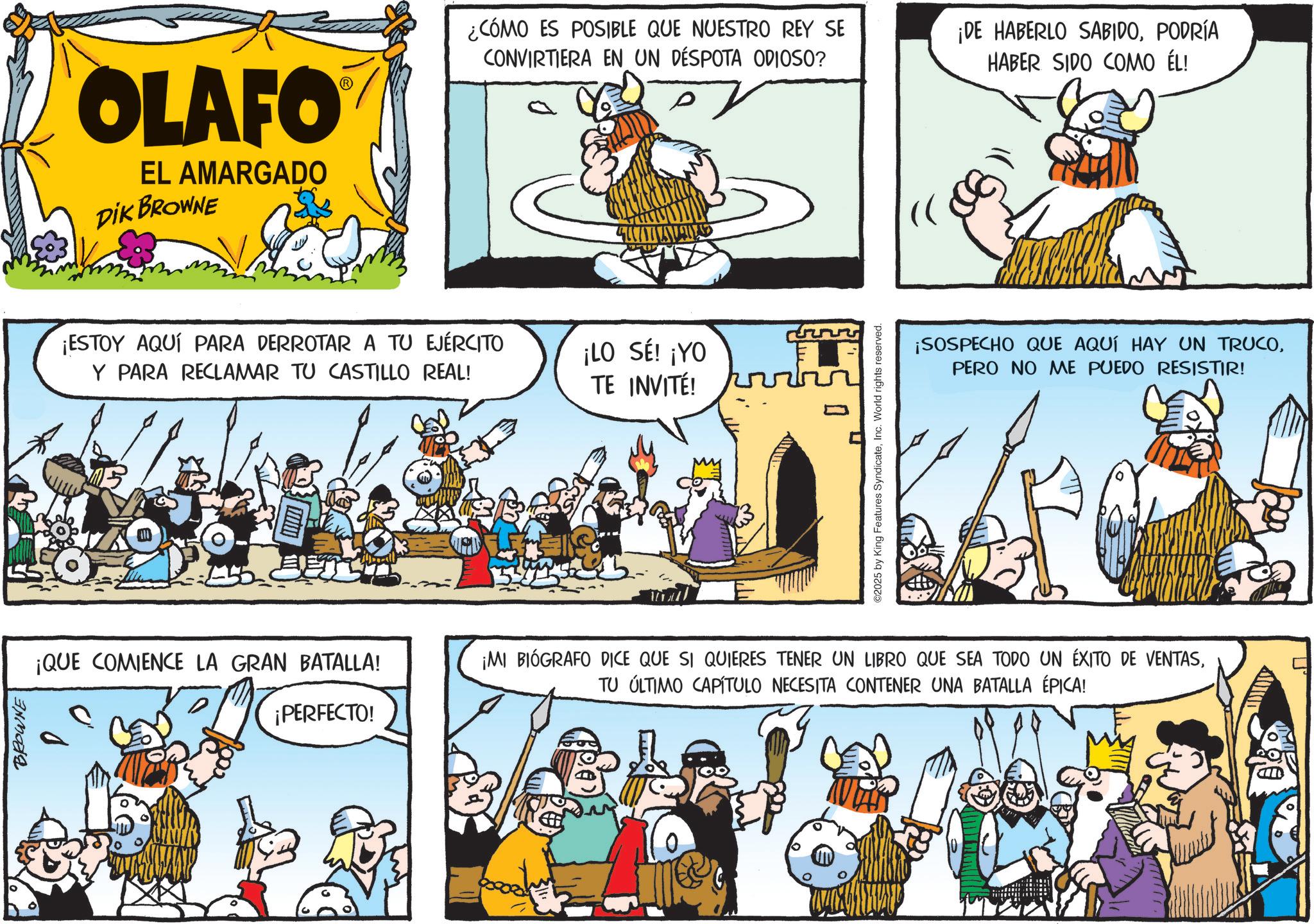 Publication OCR: BROWNE OLAFO EL AMARGADO DIK BROWNE ¿CÓMO ES POSIBLE QUE NUESTRO REY SE CONVIRTIERA EN UN DÉSPOTA ODIOSO? ¡ESTOY AQUÍ PARA DERROTAR A TU EJÉRCITO Y PARA RECLAMAR TU CASTILLO REAL! ¡LO SÉ! ¡YO TE INVITÉ! ????? 0 ©2025 by King Features SyndicateInc. World rights reserved. ¡DE HABERLO SABIDOPODRÍA HABER SIDO COMO ÉL! ¡SOSPECHO QUE AQUÍ HAY UN TRUCOPERO NO ME PUEDO RESISTIR! ¡QUE COMIENCE LA GRAN BATALLA! ¡PERFECTO! ¡MI BIÓGRAFO DICE QUE SI QUIERES TENER UN LIBRO QUE SEA TODO UN ÉXITO DE VENTASTU ÚLTIMO CAPÍTULO NECESITA CONTENER UNA BATALLA ÉPICA! BROWNE OLAFO EL AMARGADO DIK BROWNE ¿ CÓMO ES POSIBLE QUE NUESTRO REY SE CONVIRTIERA EN UN DÉSPOTA ODIOSO ? ¡ ESTOY AQUÍ PARA DERROTAR A TU EJÉRCITO Y PARA RECLAMAR TU CASTILLO REAL ! ¡ LO SÉ ! ¡ YO TE INVITÉ ! ????? 0 © 2025 by King Features SyndicateInc. World rights reserved . ¡ DE HABERLO SABIDOPODRÍA HABER SIDO COMO ÉL ! ¡ SOSPECHO QUE AQUÍ HAY UN TRUCOPERO NO ME PUEDO RESISTIR ! ¡ QUE COMIENCE LA GRAN BATALLA ! ¡ PERFECTO ! ¡ MI BIÓGRAFO DICE QUE SI QUIERES TENER UN LIBRO QUE SEA TODO UN ÉXITO DE VENTASTU ÚLTIMO CAPÍTULO NECESITA CONTENER UNA BATALLA ÉPICA !