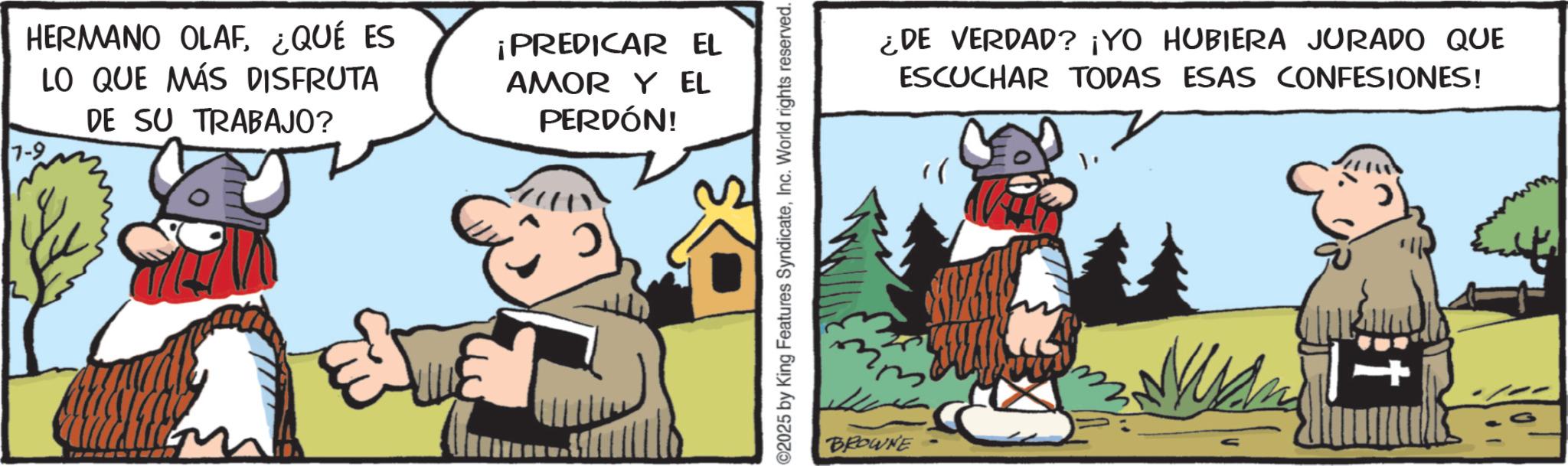 Comics OCR: HERMANO OLAF¿QUÉ ES LO QUE MÁS DISFRUTA DE SU TRABAJO? ¡PREDICAR EL AMOR Y EL PERDÓN! 0 ©2025 by King Features SyndicateInc. World rights reserved. BROWNE ¿DE VERDAD? ¡YO HUBIERA JURADO QUE ESCUCHAR TODAS ESAS CONFESIONES! HERMANO OLAF¿ QUÉ ES LO QUE MÁS DISFRUTA DE SU TRABAJO ? ¡ PREDICAR EL AMOR Y EL PERDÓN ! 0 © 2025 by King Features SyndicateInc. World rights reserved . BROWNE ¿ DE VERDAD ? ¡ YO HUBIERA JURADO QUE ESCUCHAR TODAS ESAS CONFESIONES !