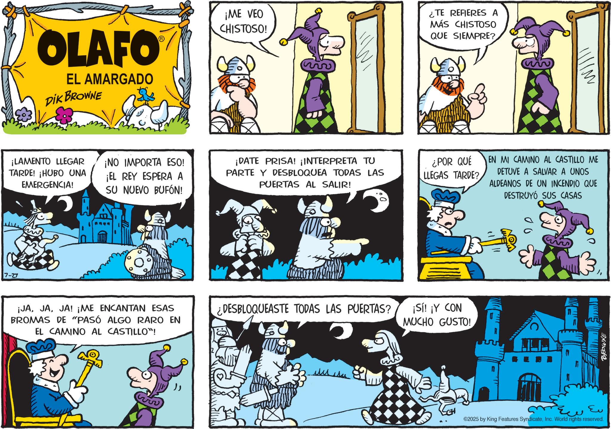 Conversation OCR: 7-27 OLAFO EL AMARGADO DIK BROWNE ¡LAMENTO LLEGAR TARDE! ¡HUBO UNA EMERGENCIA! ¡NO IMPORTA ESO! ¡EL REY ESPERA A SU NUEVO BUFÓN! ¡JAJA! ¡ME ENCANTAN ESAS BROMAS DE "PASÓ ALGO RARO EN EL CAMINO AL CASTILLO"! ¡ME VEO CHISTOSO! ¿TE REFIERES A MÁS CHISTOSO QUE SIEMPRE? ¡DATE PRISA! ¡INTERPRETA TU PARTE Y DESBLOQUEA TODAS LAS PUERTAS AL SALIR! ¿POR QUÉ LLEGAS TARDE? ¿DESBLOQUEASTE TODAS LAS PUERTAS? ¡Sí! ¡Y CON MUCHO GUSTO! EN MI CAMINO AL CASTILLO ME DETUVE A SALVAR A UNOS ALDEANOS DE UN INCENDIO QUE DESTRUYÓ SUS CASAS Eu ©2025 by King Features SyndicateInc. World rights reserved. BROWNE Willi 7-27 OLAFO EL AMARGADO DIK BROWNE ¡ LAMENTO LLEGAR TARDE ! ¡ HUBO UNA EMERGENCIA ! ¡ NO IMPORTA ESO ! ¡ EL REY ESPERA A SU NUEVO BUFÓN ! ¡ JAJA ! ¡ ME ENCANTAN ESAS BROMAS DE " PASÓ ALGO RARO EN EL CAMINO AL CASTILLO " ! ¡ ME VEO CHISTOSO ! ¿ TE REFIERES A MÁS CHISTOSO QUE SIEMPRE ? ¡ DATE PRISA ! ¡ INTERPRETA TU PARTE Y DESBLOQUEA TODAS LAS PUERTAS AL SALIR ! ¿ POR QUÉ LLEGAS TARDE ? ¿ DESBLOQUEASTE TODAS LAS PUERTAS ? ¡ Sí ! ¡ Y CON MUCHO GUSTO ! EN MI CAMINO AL CASTILLO ME DETUVE A SALVAR A UNOS ALDEANOS DE UN INCENDIO QUE DESTRUYÓ SUS CASAS Eu © 2025 by King Features SyndicateInc. World rights reserved . BROWNE Willi