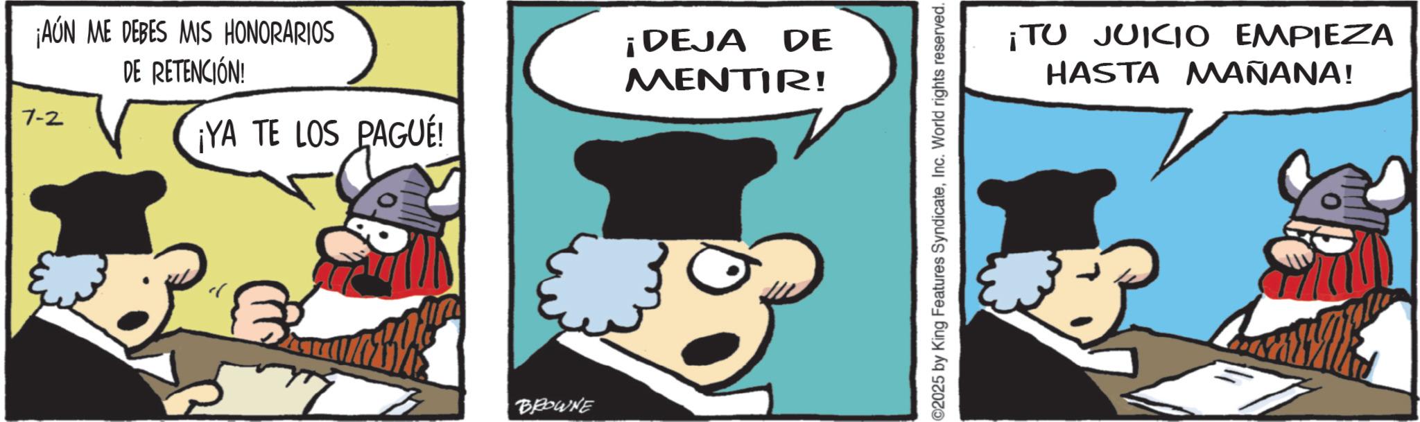 Publication OCR: ¡AÚN ME DEBES MIS HONORARIOS 7-2 DE RETENCIÓN! ¡YA TE LOS PAGUÉ! BROWNE ¡DEJA DE MENTIR! ©2025 by King Features SyndicateInc. World rights reserved. ¡TU JUICIO EMPIEZA HASTA MAÑANA! ¡ AÚN ME DEBES MIS HONORARIOS 7-2 DE RETENCIÓN ! ¡ YA TE LOS PAGUÉ ! BROWNE ¡ DEJA DE MENTIR ! © 2025 by King Features SyndicateInc. World rights reserved . ¡ TU JUICIO EMPIEZA HASTA MAÑANA !