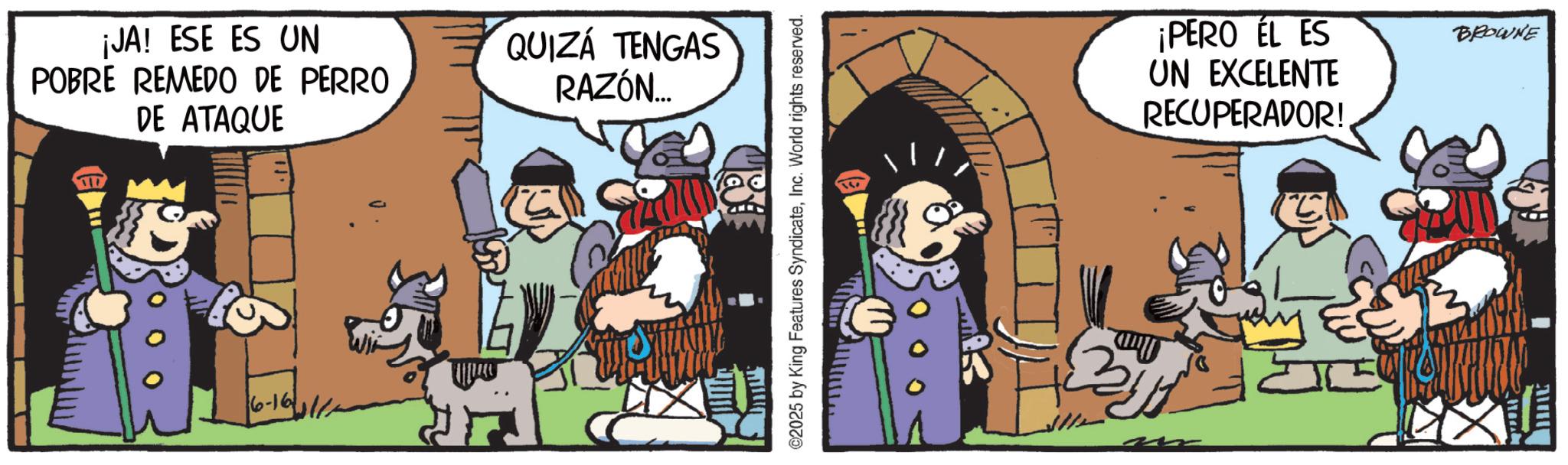 Humour OCR: ¡JA! ESE ES UN POBRE REMEDO DE PERRO DE ATAQUE 6-16 QUIZÁ TENGAS RAZÓN... ©2025 by King Features SyndicateInc. World rights reserved. ¡PERO EL ES UN EXCELENTE RECUPERADOR! BROWNE ¡ JA ! ESE ES UN POBRE REMEDO DE PERRO DE ATAQUE 6-16 QUIZÁ TENGAS RAZÓN ... © 2025 by King Features SyndicateInc. World rights reserved . ¡ PERO EL ES UN EXCELENTE RECUPERADOR ! BROWNE
