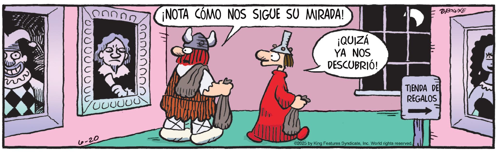 Graphics OCR: 000000000 nnn 6-20 ¡NOTA CÓMO NOS SIGUE SU MIRADA! ¡QUIZÁ YA NOS DESCUBRIÓ! ?? BROWNE TIENDA DE REGALOS ©2025 by King Features SyndicateInc. World rights reserved. SF 000000000 nnn 6-20 ¡ NOTA CÓMO NOS SIGUE SU MIRADA ! ¡ QUIZÁ YA NOS DESCUBRIÓ ! ?? BROWNE TIENDA DE REGALOS © 2025 by King Features SyndicateInc. World rights reserved . SF