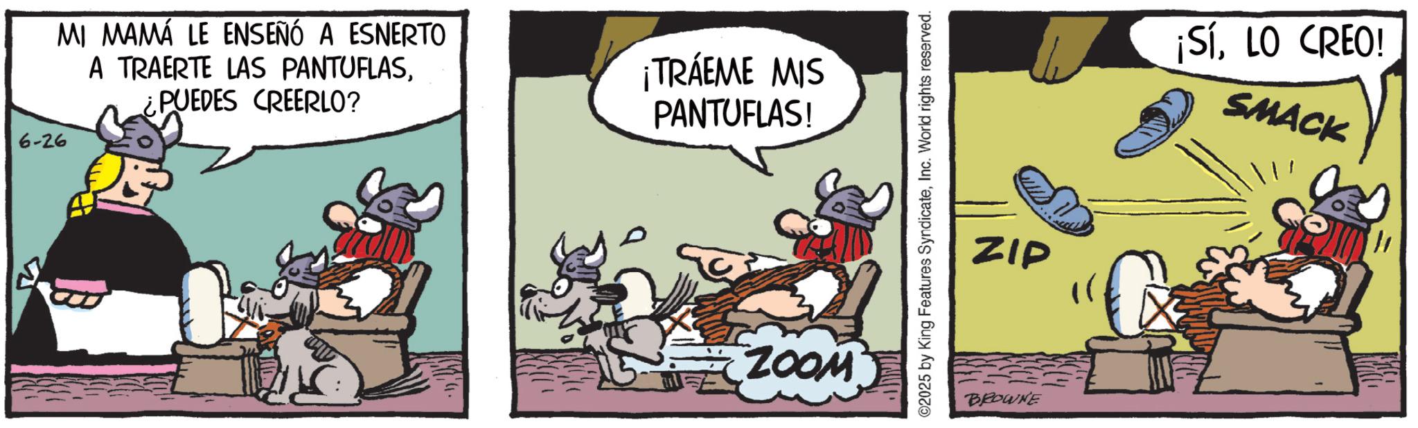 Publication OCR: 6-26 MI MAMÁ LE ENSEÑÓ A ESNERTO A TRAERTE LAS PANTUFLAS¿PUEDES CREERLO? ¡TRÁEME MIS PANTUFLAS! ZOOM ©2025 by King Features SyndicateInc. World rights reserved. ZIP BROWNE ¡SíLO CREO! SMACK 6-26 MI MAMÁ LE ENSEÑÓ A ESNERTO A TRAERTE LAS PANTUFLAS¿ PUEDES CREERLO ? ¡ TRÁEME MIS PANTUFLAS ! ZOOM © 2025 by King Features SyndicateInc. World rights reserved . ZIP BROWNE ¡ SíLO CREO ! SMACK