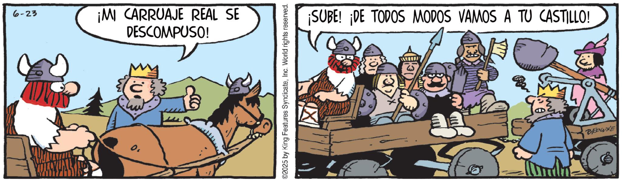Pack animal OCR: 6-23 ¡MI CARRUAJE REAL SE DESCOMPUSO! 0. ©2025 by King Features SyndicateInc. World rights reserved. ¡SUBE! ¡DE TODOS MODOS VAMOS A TU CASTILLO! BROWNE 6-23 ¡ MI CARRUAJE REAL SE DESCOMPUSO ! 0 . © 2025 by King Features SyndicateInc. World rights reserved . ¡ SUBE ! ¡ DE TODOS MODOS VAMOS A TU CASTILLO ! BROWNE