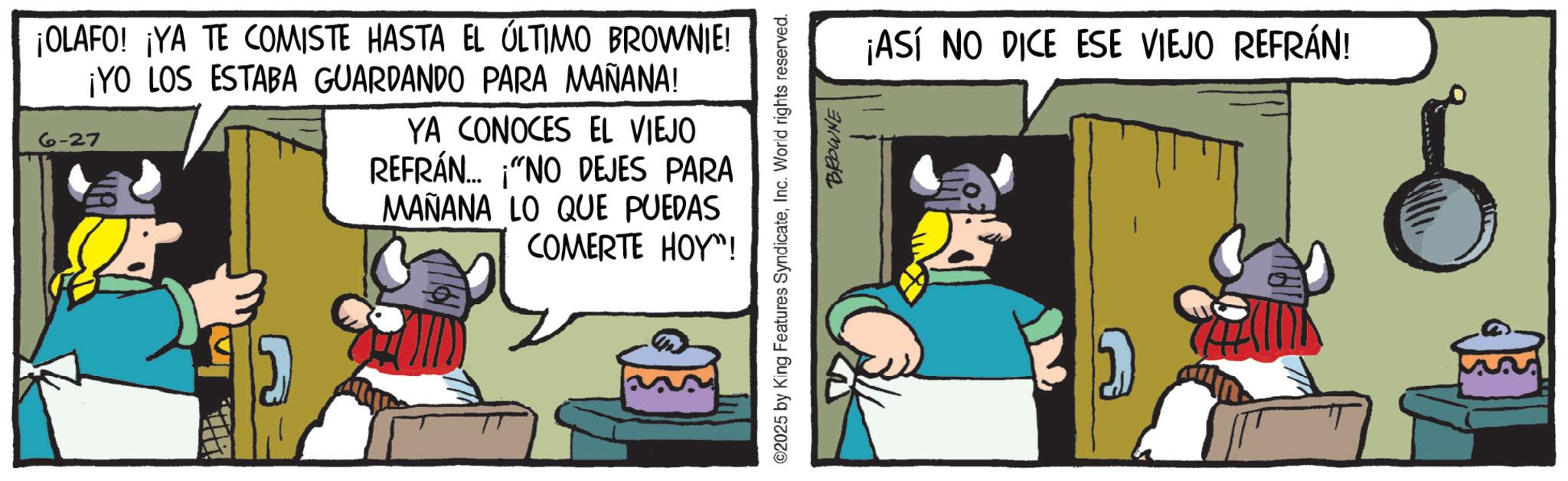 Working animal OCR: ¡OLAFO! ¡YA TE COMISTE HASTA EL ÚLTIMO BROWNIE! ¡YO LOS ESTABA GUARDANDO PARA MAÑANA! 6-27 YA CONOCES EL VIEJO REFRÁN... "NO DEJES PARA MAÑANA LO QUE PUEDAS COMERTE HOY"! ©2025 by King Features SyndicateInc. World rights reserved. BROWNE ¡ASÍ NO DICE ESE VIEJO REFRÁN! ¡ OLAFO ! ¡ YA TE COMISTE HASTA EL ÚLTIMO BROWNIE ! ¡ YO LOS ESTABA GUARDANDO PARA MAÑANA ! 6-27 YA CONOCES EL VIEJO REFRÁN ... " NO DEJES PARA MAÑANA LO QUE PUEDAS COMERTE HOY " ! © 2025 by King Features SyndicateInc. World rights reserved . BROWNE ¡ ASÍ NO DICE ESE VIEJO REFRÁN !