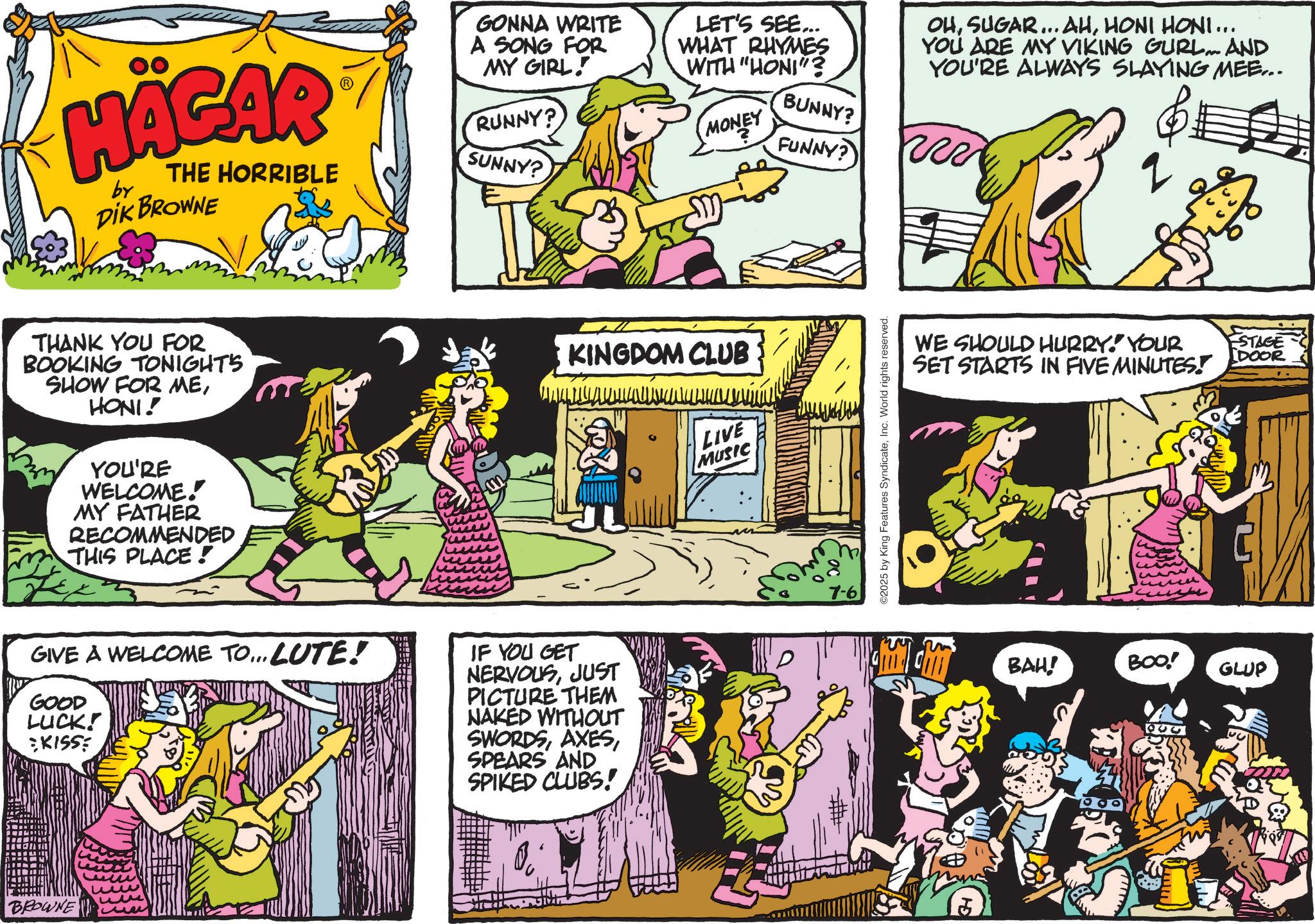 Animated cartoon OCR: HÄGAR by THE HORRIBLE DIK BROWNE SUNNY? THANK YOU FOR BOOKING TONIGHTS SHOW FOR MEHONI! YOU'RE WELCOME! MY FATHER RECOMMENDED THIS PLACE! GONNA WRITE A SONG FOR MY GIRL! RUNNY? LET'S SEE... WHAT RHYMES WITH "HONI"? OHHONI HONI... YOU ARE MY VIKING GURL... AND YOU'RE ALWAYS SLAYING MEE... BUNNY? MONEY FUNNY? R 2 KINGDOM CLUB LIVE MUSIC GIVE A WELCOME TO... LUTE! GOOD LUCK! KISSE IF YOU GET NERVOUSJUST PICTURE THEM NAKED WITHOUT SWORDSSPEARS AND SPIKED CLUBS! BROWNE 7-6 ©2025 by King Features SyndicateInc. World rights reserved. WE SHOULD HURRY! YOUR SET STARTS IN FIVE MINUTES! BAH! BOO! GLUP ESTAGE IDOOR HÄGAR by THE HORRIBLE DIK BROWNE SUNNY ? THANK YOU FOR BOOKING TONIGHTS SHOW FOR MEHONI ! YOU'RE WELCOME ! MY FATHER RECOMMENDED THIS PLACE ! GONNA WRITE A SONG FOR MY GIRL ! RUNNY ? LET'S SEE ... WHAT RHYMES WITH " HONI " ? OHSUGAR ... AHHONI HONI ... YOU ARE MY VIKING GURL ... AND YOU'RE ALWAYS SLAYING MEE ... BUNNY ? MONEY FUNNY ? R 2 KINGDOM CLUB LIVE MUSIC GIVE A WELCOME TO ... LUTE ! GOOD LUCK ! KISSE IF YOU GET NERVOUSJUST PICTURE THEM NAKED WITHOUT SWORDSSPEARS AND SPIKED CLUBS ! BROWNE 7-6 © 2025 by King Features SyndicateInc. World rights reserved . WE SHOULD HURRY ! YOUR SET STARTS IN FIVE MINUTES ! BAH ! BOO ! GLUP ESTAGE IDOOR