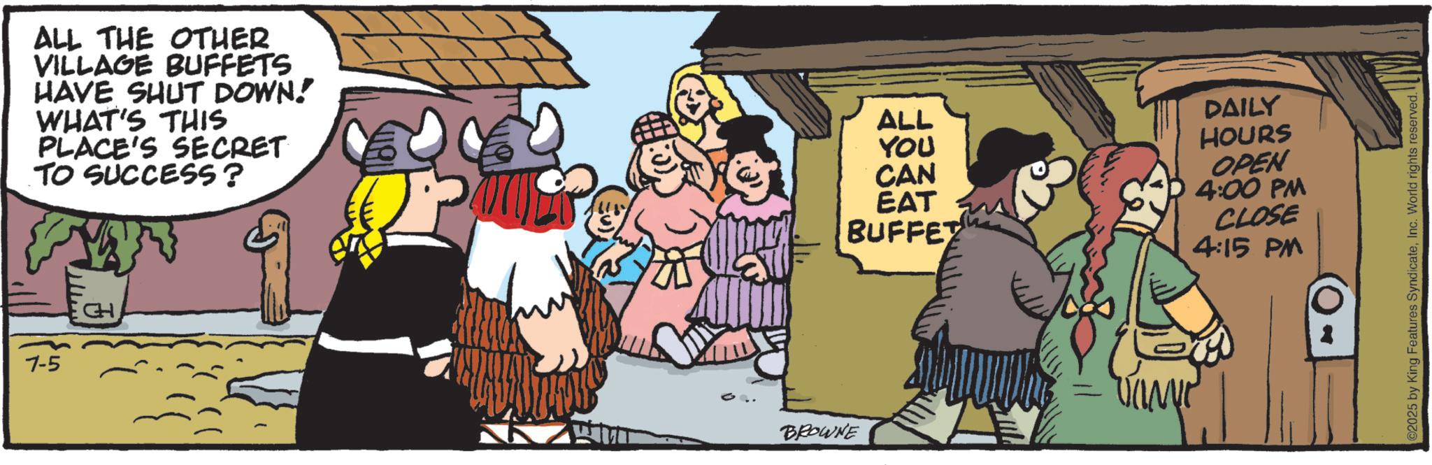 Comics OCR: 7-5 CH ALL THE OTHER VILLAGE BUFFETS HAVE SHUT DOWN! WHAT'S THIS ALL DAILY PLACE'S SECRET TO SUCCESS? YOU CAN EAT BUFFET HOURS OPEN 4:00 PM CLOSE 4:15 PM BROWNE 2025 by King Features SyndicateInc. World rights reserved. 7-5 CH ALL THE OTHER VILLAGE BUFFETS HAVE SHUT DOWN ! WHAT'S THIS ALL DAILY PLACE'S SECRET TO SUCCESS ? YOU CAN EAT BUFFET HOURS OPEN 4:00 PM CLOSE 4:15 PM BROWNE 2025 by King Features SyndicateInc. World rights reserved .
