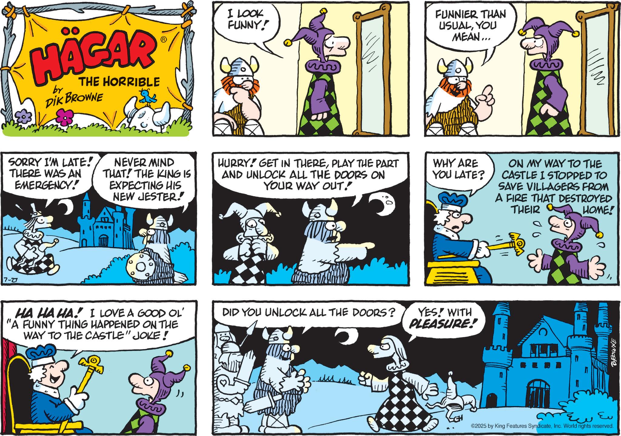 Conversation OCR: 7-27 HÄGAR by THE HORRIBLE DIK BROWNE SORRY I'M LATE! THERE WAS AN EMERGENCY! NEVER MIND THAT! THE KING IS EXPECTING HIS NEW JESTER. ? ? HA HA HA! I LOVE A GOOD OL' "A FUNNY THING HAPPENED ON THE WAY TO THE CASTLE" JOKE! I LOOK FUNNY! FUNNIER THAN USUALYOU MEAN... HURRY! GET IN THEREPLAY THE PART AND UNLOCK ALL THE DOORS ON YOUR WAY OUT! WHY ARE YOU LATE? DID YOU UNLOCK ALL THE DOORS? YES! WITH PLEASURE! ON MY WAY TO THE CASTLE I STOPPED TO SAVE VILLAGERS FROM A FIRE THAT DESTROYED THEIR HOME! ALA BROWNE S Eu ©2025 by King Features SyndicateInc. World rights reserved. 7-27 HÄGAR by THE HORRIBLE DIK BROWNE SORRY I'M LATE ! THERE WAS AN EMERGENCY ! NEVER MIND THAT ! THE KING IS EXPECTING HIS NEW JESTER . ? ? HA HA HA ! I LOVE A GOOD OL ' " A FUNNY THING HAPPENED ON THE WAY TO THE CASTLE " JOKE ! I LOOK FUNNY ! FUNNIER THAN USUALYOU MEAN ... HURRY ! GET IN THEREPLAY THE PART AND UNLOCK ALL THE DOORS ON YOUR WAY OUT ! WHY ARE YOU LATE ? DID YOU UNLOCK ALL THE DOORS ? YES ! WITH PLEASURE ! ON MY WAY TO THE CASTLE I STOPPED TO SAVE VILLAGERS FROM A FIRE THAT DESTROYED THEIR HOME ! ALA BROWNE S Eu © 2025 by King Features SyndicateInc. World rights reserved .