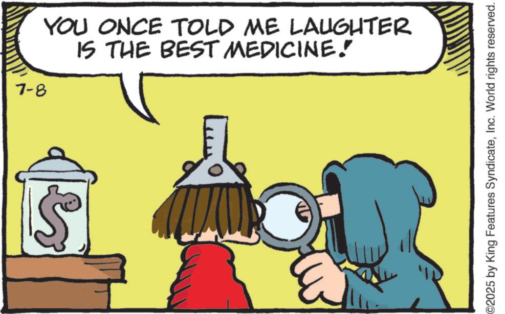 Animated cartoon OCR: 7-8 YOU ONCE TOLD ME LAUGHTER IS THE BEST MEDICINE. ©2025 by King Features SyndicateInc. World rights reserved. 7-8 YOU ONCE TOLD ME LAUGHTER IS THE BEST MEDICINE . © 2025 by King Features SyndicateInc. World rights reserved .