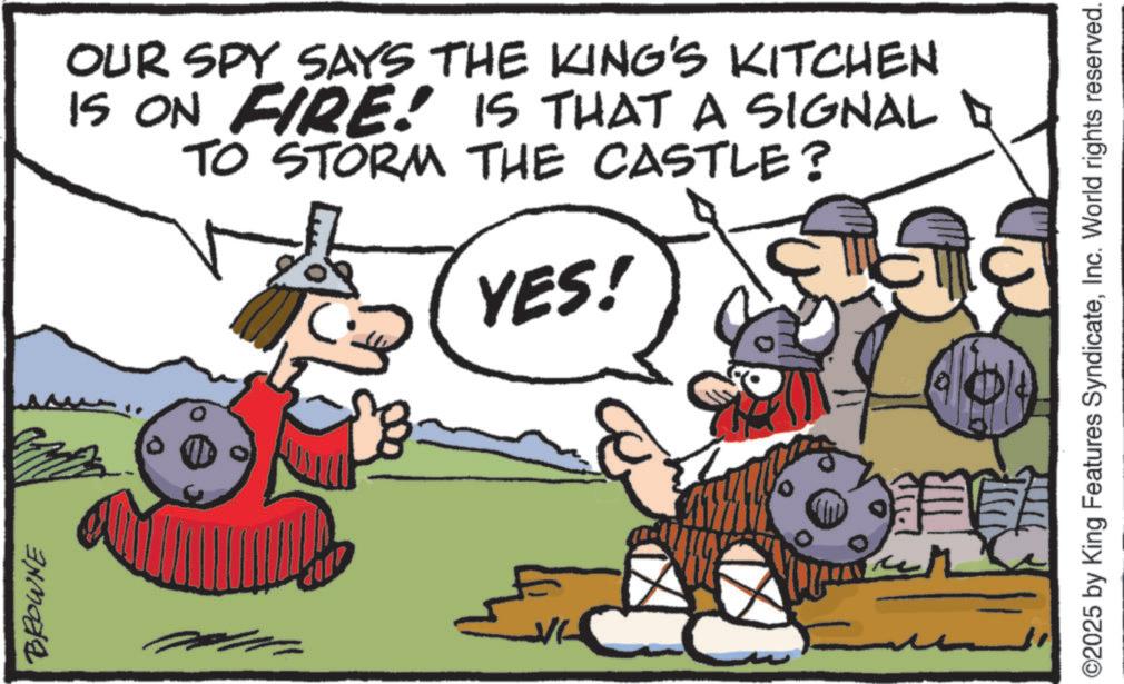 Comics OCR: BROWNE OUR SPY SAYS THE KING'S KITCHEN IS ON FIRE! IS THAT A SIGNAL TO STORM THE CASTLE? YES! ©2025 by King Features SyndicateInc. World rights reserved. BROWNE OUR SPY SAYS THE KING'S KITCHEN IS ON FIRE ! IS THAT A SIGNAL TO STORM THE CASTLE ? YES ! © 2025 by King Features SyndicateInc. World rights reserved .