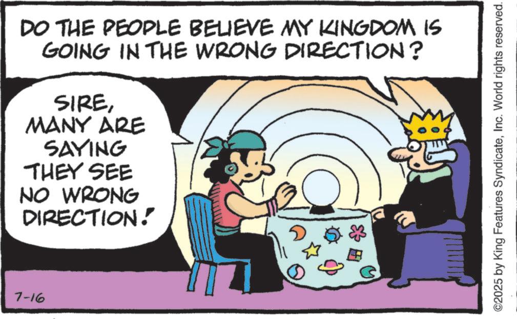 Animated cartoon OCR: 7-16 DO THE PEOPLE BELIEVE MY KINGDOM IS GOING IN THE WRONG DIRECTION? SIREMANY ARE SAYING THEY SEE NO WRONG DIRECTION! ©2025 by King Features SyndicateInc. World rights reserved. 7-16 DO THE PEOPLE BELIEVE MY KINGDOM IS GOING IN THE WRONG DIRECTION ? SIREMANY ARE SAYING THEY SEE NO WRONG DIRECTION ! © 2025 by King Features SyndicateInc. World rights reserved .