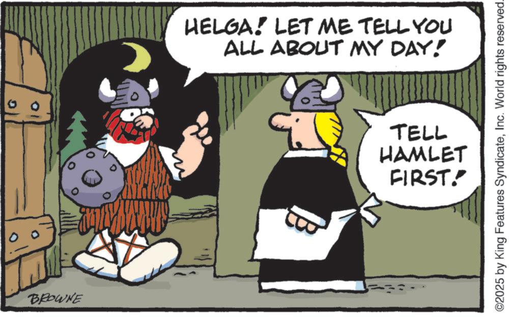 Fiction OCR: HELGA! LET ME TELL YOU ALL ABOUT MY DAY! BROWNE = TELL HAMLET FIRST! ©2025 by King Features SyndicateInc. World rights reserved. HELGA ! LET ME TELL YOU ALL ABOUT MY DAY ! BROWNE = TELL HAMLET FIRST ! © 2025 by King Features SyndicateInc. World rights reserved .