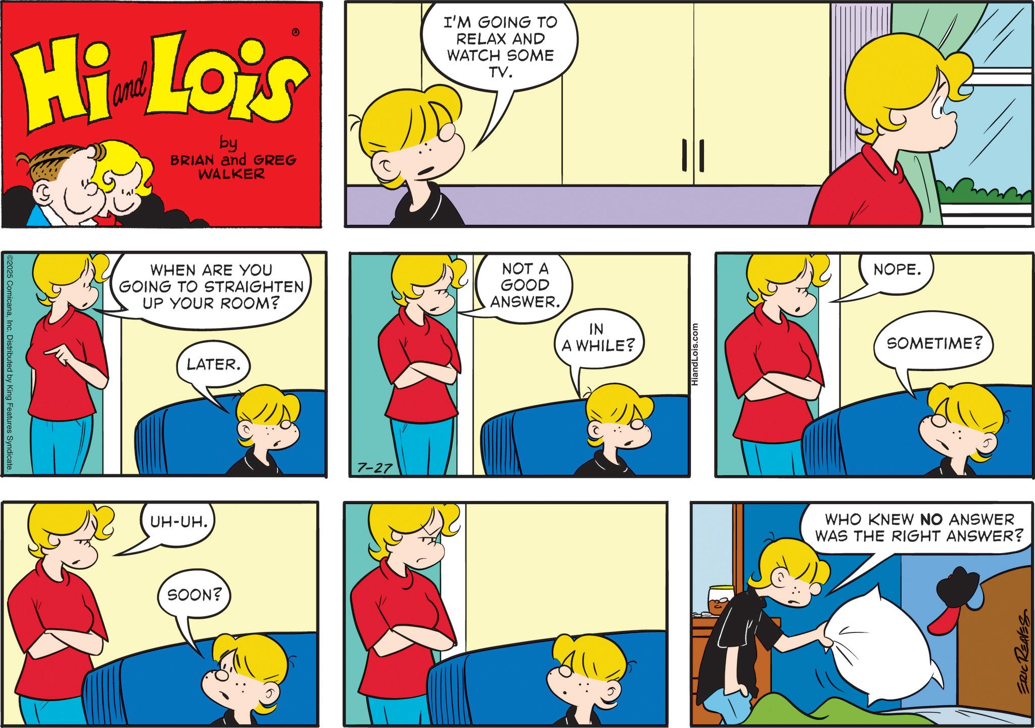 Animated cartoon OCR: ©2025 ComicanaInc. Distributed by King Features Syndicate. Hi Lois by BRIAN and GREG WALKER I'M GOING TO RELAX AND WATCH SOME TV. WHEN ARE YOU GOING TO STRAIGHTEN UP YOUR ROOM? NOT A GOOD ANSWER. IN A WHILE? UH-UH. LATER. SOON? 7-27 HiandLois.com NOPE. SOMETIME? WHO KNEW NO ANSWER WAS THE RIGHT ANSWER? ERIC REAVES © 2025 ComicanaInc. Distributed by King Features Syndicate . Hi Lois by BRIAN and GREG WALKER I'M GOING TO RELAX AND WATCH SOME TV . WHEN ARE YOU GOING TO STRAIGHTEN UP YOUR ROOM ? NOT A GOOD ANSWER . IN A WHILE ? UH - UH . LATER . SOON ? 7-27 HiandLois.com NOPE . SOMETIME ? WHO KNEW NO ANSWER WAS THE RIGHT ANSWER ? ERIC REAVES