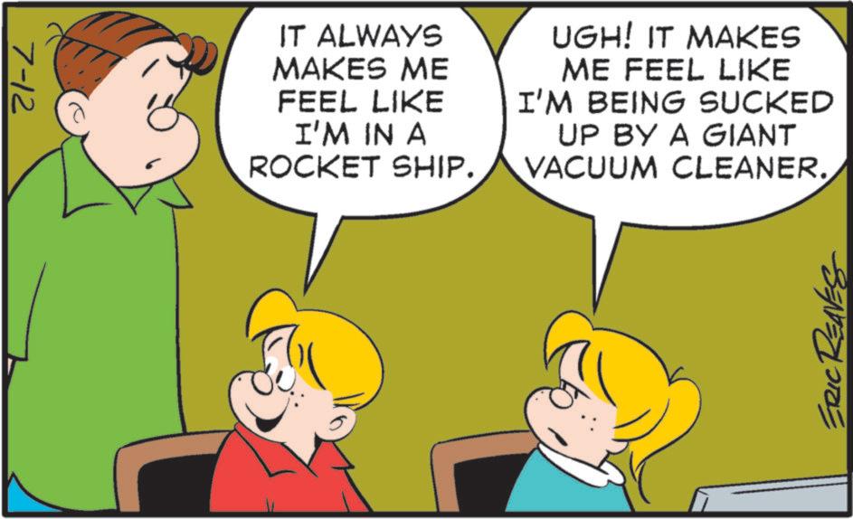 Photo caption OCR: 7-12 IT ALWAYS MAKES ME FEEL LIKE I'M IN A ROCKET SHIP. UGH! IT MAKES ME FEEL LIKE I'M BEING SUCKED UP BY A GIANT VACUUM CLEANER. ERIC REAVES 7-12 IT ALWAYS MAKES ME FEEL LIKE I'M IN A ROCKET SHIP . UGH ! IT MAKES ME FEEL LIKE I'M BEING SUCKED UP BY A GIANT VACUUM CLEANER . ERIC REAVES