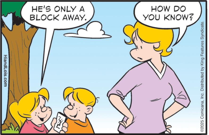 Animated cartoon OCR: HiandLois.com HE'S ONLY A BLOCK AWAY. HOW DO YOU KNOW? ©2025 ComicanaInc. Distributed by King Features Syndicate. HiandLois.com HE'S ONLY A BLOCK AWAY . HOW DO YOU KNOW ? © 2025 ComicanaInc. Distributed by King Features Syndicate .