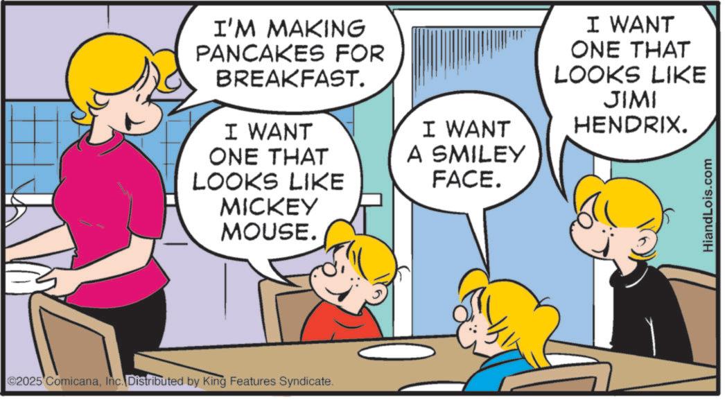 Pleased OCR: I'M MAKING PANCAKES FOR BREAKFAST. I WANT ONE THAT LOOKS LIKE MICKEY MOUSE. ©2025 ComicanaInc. Distributed by King Features Syndicate. I WANT A SMILEY FACE. I WANT ONE THAT LOOKS LIKE JIMI HENDRIX. HiandLois.com I'M MAKING PANCAKES FOR BREAKFAST . I WANT ONE THAT LOOKS LIKE MICKEY MOUSE . © 2025 ComicanaInc. Distributed by King Features Syndicate . I WANT A SMILEY FACE . I WANT ONE THAT LOOKS LIKE JIMI HENDRIX . HiandLois.com