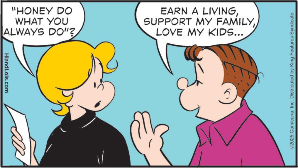 Fiction OCR: "HONEY DO WHAT YOU ALWAYS DO"? EARN A LIVINGLOVE MY KIDS... HiandLois.com il ©2025 ComicanaInc. Distributed by King Features Syndicate. " HONEY DO WHAT YOU ALWAYS DO " ? EARN A LIVINGSUPPORT MY FAMILYLOVE MY KIDS ... HiandLois.com il © 2025 ComicanaInc. Distributed by King Features Syndicate .