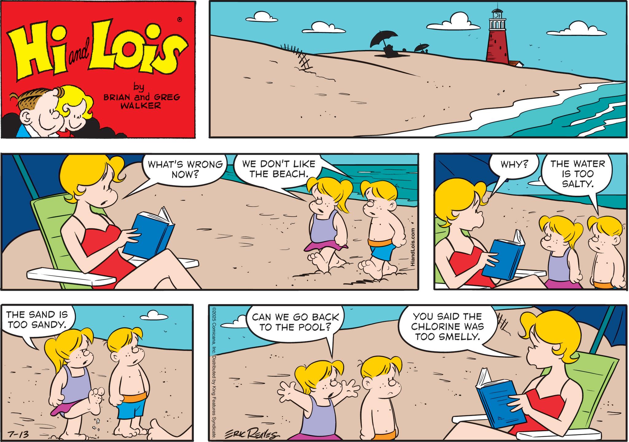 Fictional character OCR: Hi Lois by BRIAN and GREG WALKER THE SAND IS TOO SANDY. 7-13 WHAT'S WRONG NOW? WE DON'T LIKE THE BEACH.Inc. Distributed by King Features Syndicate. I CAN WE GO BACK TO THE POOL? ERIC REAVES HiandLois.com . . YOU SAID THE CHLORINE WAS TOO SMELLY. WHY? THE WATER IS TOO SALTY. Hi Lois by BRIAN and GREG WALKER THE SAND IS TOO SANDY . 7-13 WHAT'S WRONG NOW ? WE DON'T LIKE THE BEACH .© 2025 ComicanaInc. Distributed by King Features Syndicate . I CAN WE GO BACK TO THE POOL ? ERIC REAVES HiandLois.com . . YOU SAID THE CHLORINE WAS TOO SMELLY . WHY ? THE WATER IS TOO SALTY .