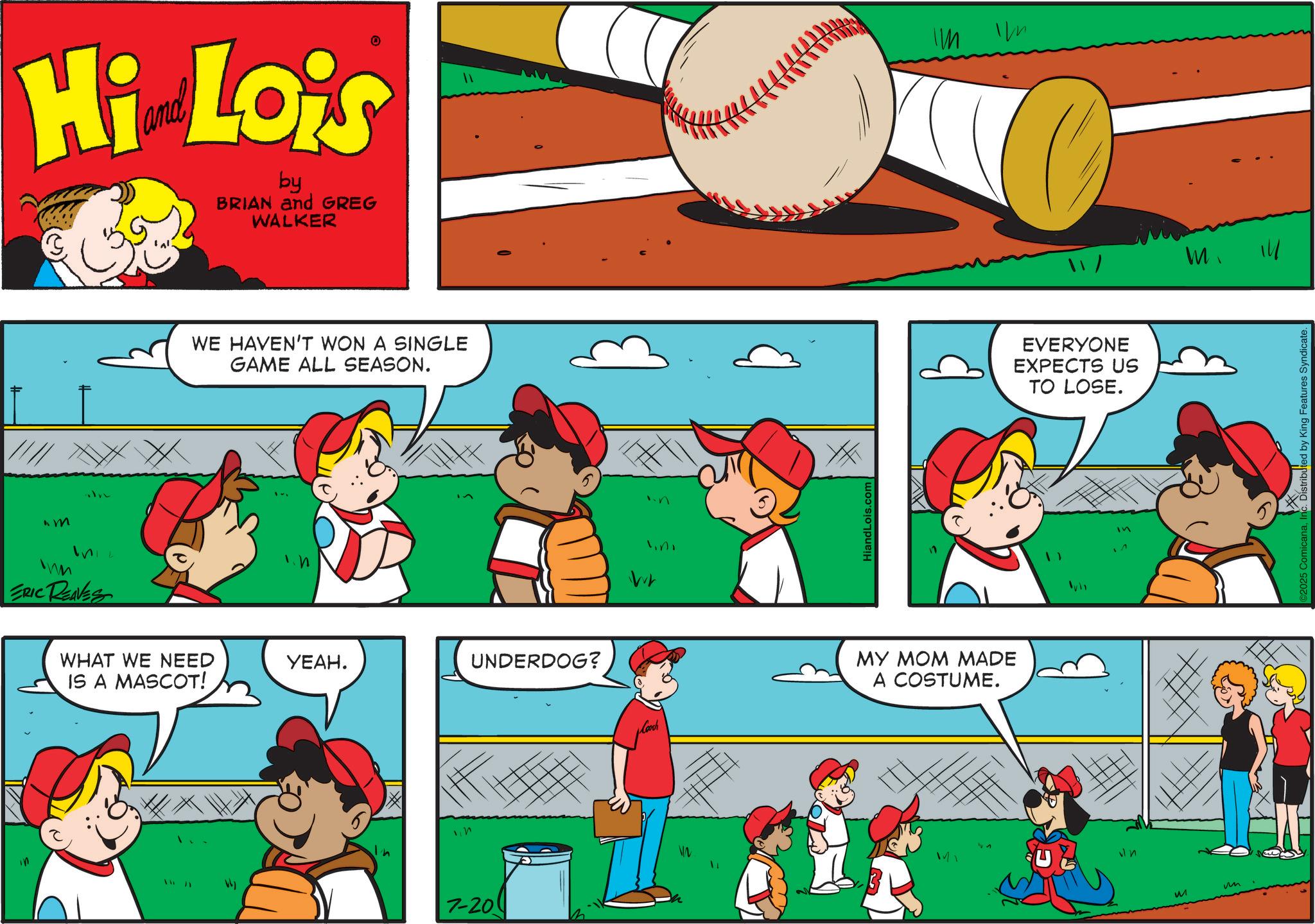 Animation OCR: "M Hi Lois by BRIAN and GREG WALKER ERIC REAVES WE HAVEN'T WON A SINGLE GAME ALL SEASON. WHAT WE NEED ????. UNDERDOG? IS A MASCOT! n 7-20 WW HiandLois.com Cooch MY MOM MADE A COSTUME. IM EVERYONE EXPECTS US TO LOSE. M M 14 micanaIn Distributed by King Features Syndicate. " M Hi Lois by BRIAN and GREG WALKER ERIC REAVES WE HAVEN'T WON A SINGLE GAME ALL SEASON . WHAT WE NEED ???? . UNDERDOG ? IS A MASCOT ! n 7-20 WW HiandLois.com Cooch MY MOM MADE A COSTUME . IM EVERYONE EXPECTS US TO LOSE . M M 14 micanaIn Distributed by King Features Syndicate .