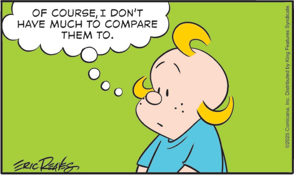 Fiction OCR: ERIC REAVES OF COURSEI DON'T HAVE MUCH TO COMPARE THEM TO. ©2025 ComicanaInc. Distributed by King Features Syndicate. ERIC REAVES OF COURSEI DON'T HAVE MUCH TO COMPARE THEM TO . © 2025 ComicanaInc. Distributed by King Features Syndicate .