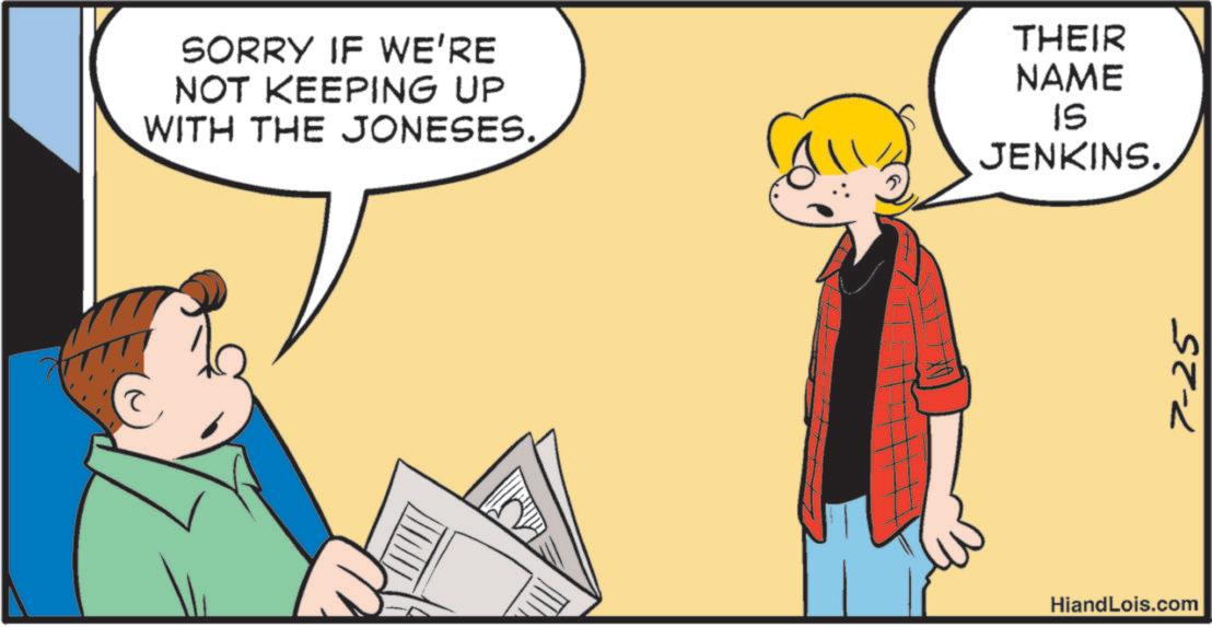 Publication OCR: SORRY IF WE'RE NOT KEEPING UP WITH THE JONESES. THEIR NAME IS JENKINS. HiandLois.com 7-25 SORRY IF WE'RE NOT KEEPING UP WITH THE JONESES . THEIR NAME IS JENKINS . HiandLois.com 7-25