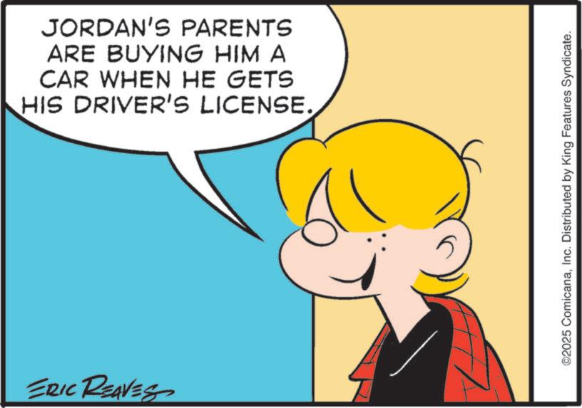Clip art OCR: JORDAN'S PARENTS ARE BUYING HIM A CAR WHEN HE GETS HIS DRIVER'S LICENSE. ERIC REAVES ©2025 ComicanaInc. Distributed by King Features Syndicate. JORDAN'S PARENTS ARE BUYING HIM A CAR WHEN HE GETS HIS DRIVER'S LICENSE . ERIC REAVES © 2025 ComicanaInc. Distributed by King Features Syndicate .