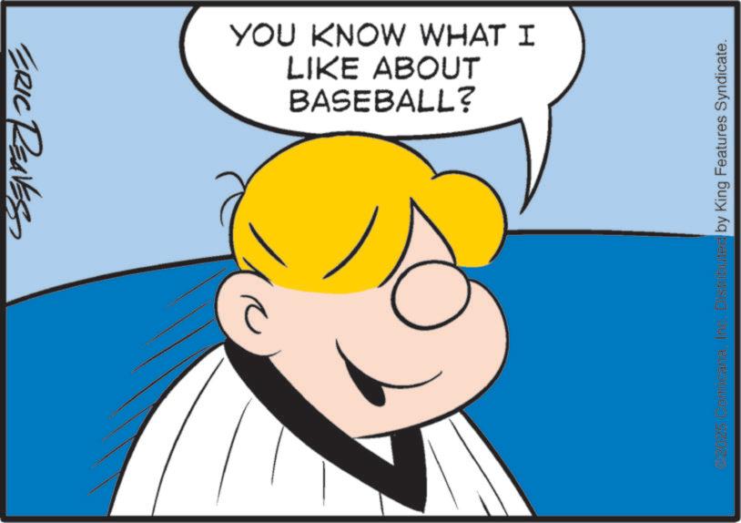 Fiction OCR: ERIC REAVES BASEBALL? LIKE ABOUT YOU KNOW WHAT I 2025 ComicanaInc. Distributed by King Features Syndicate. ERIC REAVES BASEBALL ? LIKE ABOUT YOU KNOW WHAT I 2025 ComicanaInc. Distributed by King Features Syndicate .