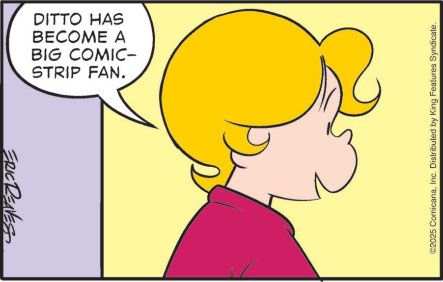 Graphics OCR: ERIC RENES DITTO HAS BECOME A BIG COMIC- STRIP FAN. ©2025 ComicanaInc. Distributed by King Features Syndicate. ERIC RENES DITTO HAS BECOME A BIG COMIC- STRIP FAN . © 2025 ComicanaInc. Distributed by King Features Syndicate .