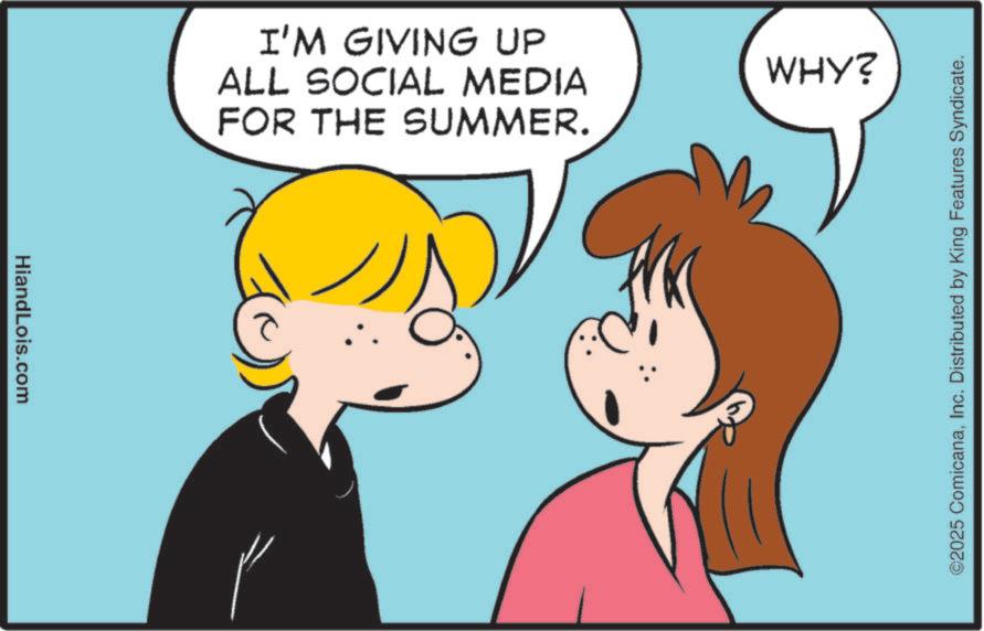 Pleased OCR: HiandLois.com I'M GIVING UP ALL SOCIAL MEDIA FOR THE SUMMER. WHY? ©2025 ComicanaInc. Distributed by King Features Syndicate. HiandLois.com I'M GIVING UP ALL SOCIAL MEDIA FOR THE SUMMER . WHY ? © 2025 ComicanaInc. Distributed by King Features Syndicate .