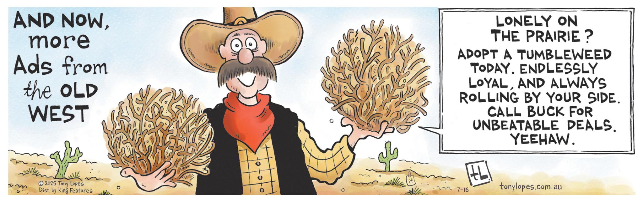 Costume Hat OCR: AND NOWmore Ads from the OLD WEST ? 2025 Tony Lopes Dist. by King Features 0 LONELY ON THE PRAIRIE? ADOPT A TUMBLEWEED TODAY. ENDLESSLY LOYALAND ALWAYS ROLLING BY YOUR SIDE. CALL BUCK FOR UNBEATABLE DEALS. YEEHAW. 0 7-16 tonylopes.com.au AND NOWmore Ads from the OLD WEST ? 2025 Tony Lopes Dist . by King Features 0 LONELY ON THE PRAIRIE ? ADOPT A TUMBLEWEED TODAY . ENDLESSLY LOYALAND ALWAYS ROLLING BY YOUR SIDE . CALL BUCK FOR UNBEATABLE DEALS . YEEHAW . 0 7-16 tonylopes.com.au