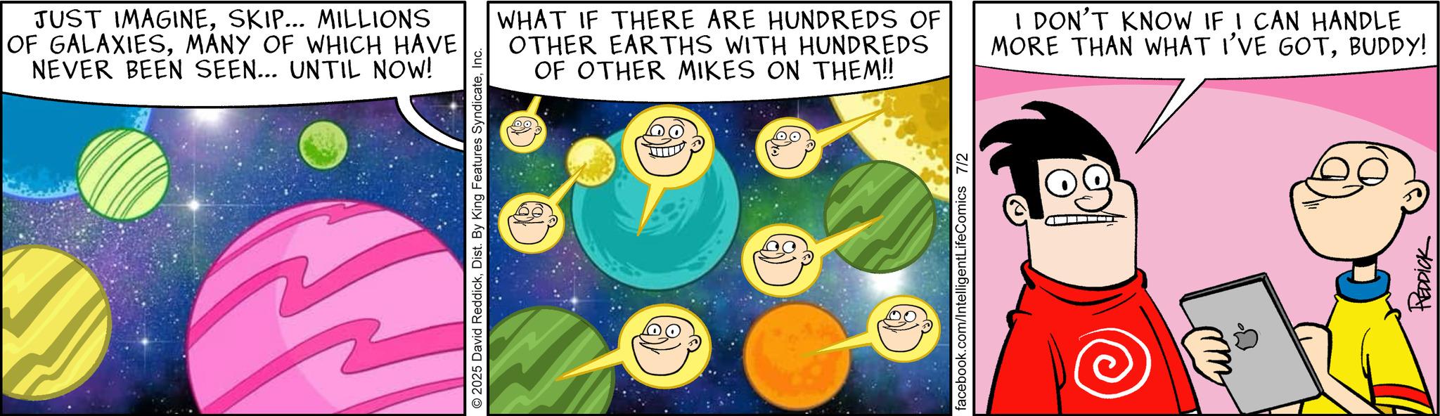 Fictional character OCR: JUST IMAGINESKIP... MILLIONS OF GALAXIESMANY OF WHICH HAVE NEVER BEEN SEEN... UNTIL NOW! © 2025 David ReddickInc. WHAT IF THERE ARE HUNDREDS OF OTHER EARTHS WITH HUNDREDS OF OTHER MIKES ON THEM!! I DON'T KNOW IF I CAN HANDLE MORE THAN WHAT I'VE GOTBUDDY! facebook.com/IntelligentLifeComics 7/2 ???? REDDICK JUST IMAGINESKIP ... MILLIONS OF GALAXIESMANY OF WHICH HAVE NEVER BEEN SEEN ... UNTIL NOW ! © 2025 David ReddickDist . By King Features SyndicateInc. WHAT IF THERE ARE HUNDREDS OF OTHER EARTHS WITH HUNDREDS OF OTHER MIKES ON THEM !! I DON'T KNOW IF I CAN HANDLE MORE THAN WHAT I'VE GOTBUDDY ! facebook.com/IntelligentLifeComics 7/2 ???? REDDICK