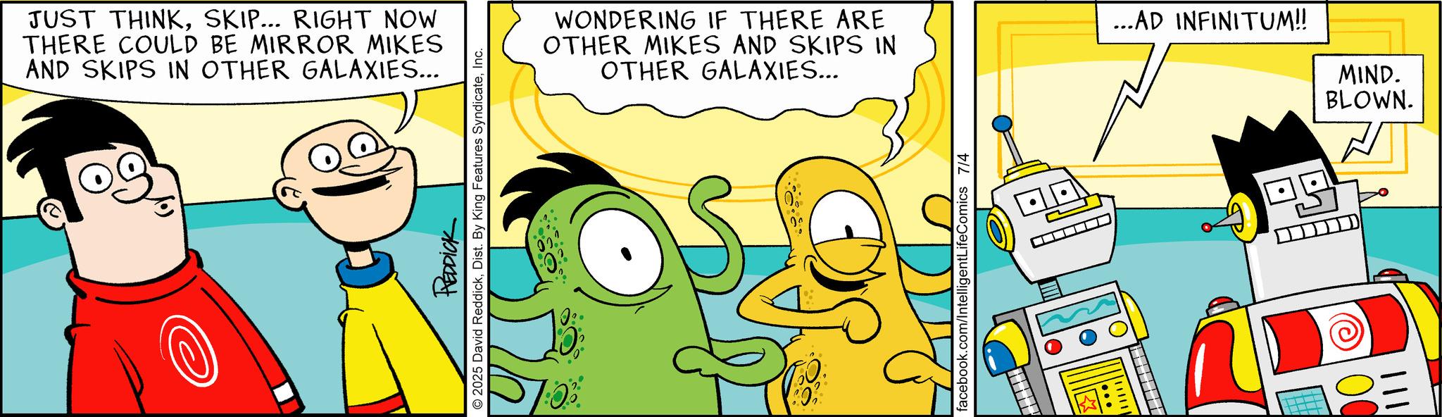 Graphic design OCR: JUST THINKSKIP... RIGHT NOW THERE COULD BE MIRROR MIKES AND SKIPS IN OTHER GALAXIES... REDDICK 2025 David ReddickInc. WONDERING IF THERE ARE OTHER MIKES AND SKIPS IN ...AD INFINITUM!! OTHER GALAXIES... MIND. BLOWN. facebook.com/IntelligentLifeComics 7/4 ?? 00 JUST THINKSKIP ... RIGHT NOW THERE COULD BE MIRROR MIKES AND SKIPS IN OTHER GALAXIES ... REDDICK 2025 David ReddickDist . By King Features SyndicateInc. WONDERING IF THERE ARE OTHER MIKES AND SKIPS IN ... AD INFINITUM !! OTHER GALAXIES ... MIND . BLOWN . facebook.com/IntelligentLifeComics 7/4 ?? 00
