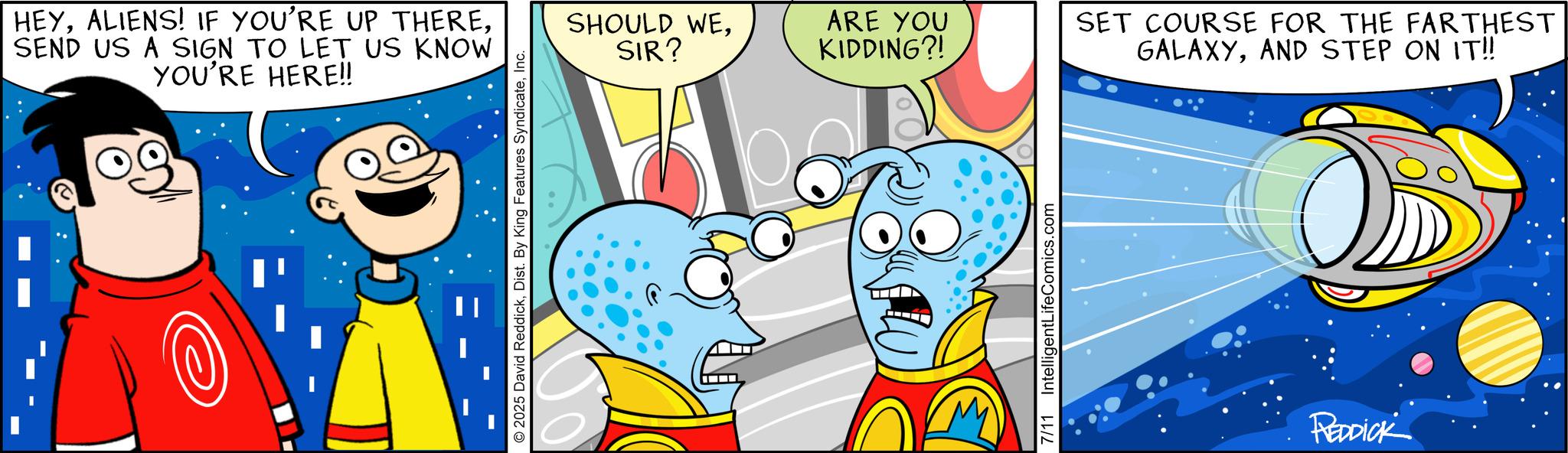 Graphics OCR: HEYSEND US A SIGN TO LET US KNOW YOU'RE HERE!! 2025 David ReddickInc. SHOULD WESIR? ARE YOU KIDDING?! 7/11 IntelligentLifeComics.com SET COURSE FOR THE FARTHEST GALAXYAND STEP ON IT!! REDDICK HEYALIENS ! IF YOU'RE UP THERESEND US A SIGN TO LET US KNOW YOU'RE HERE !! 2025 David ReddickDist . By King Features SyndicateInc. SHOULD WESIR ? ARE YOU KIDDING ?! 7/11 IntelligentLifeComics.com SET COURSE FOR THE FARTHEST GALAXYAND STEP ON IT !! REDDICK