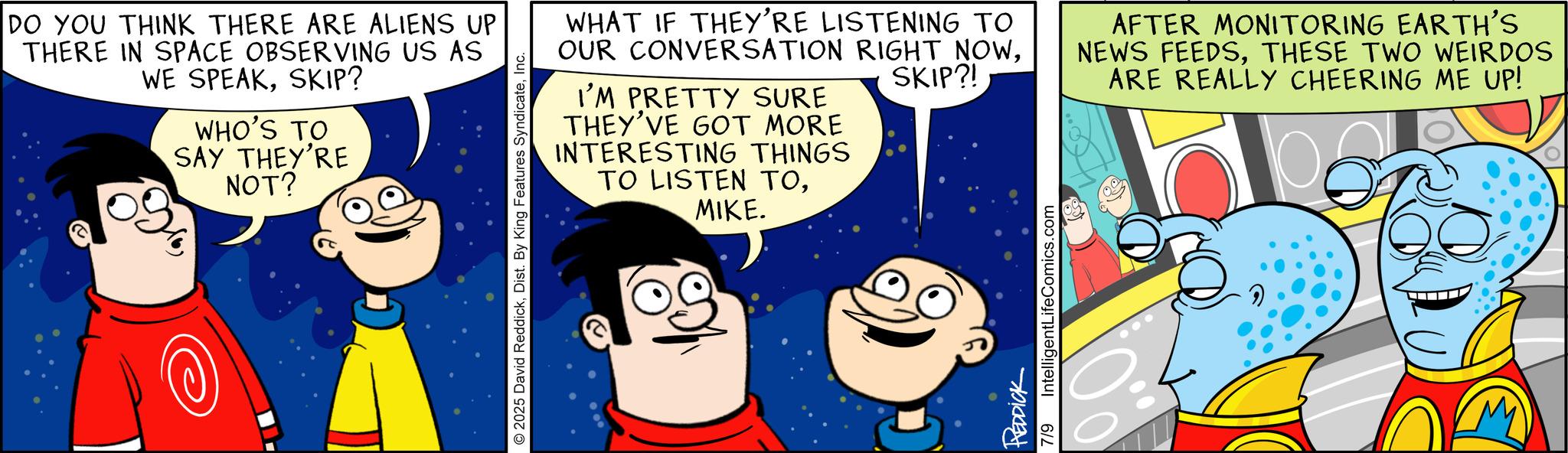 Happiness OCR: DO YOU THINK THERE ARE ALIENS UP THERE IN SPACE OBSERVING US AS WE SPEAKSKIP? WHO'S TO SAY THEY'RE NOT? © 2025 David ReddickInc. WHAT IF THEY'RE LISTENING TO OUR CONVERSATION RIGHT NOWI'M PRETTY SURE THEY'VE GOT MORE INTERESTING THINGS TO LISTEN TOMIKE. SKIP?! AFTER MONITORING EARTH'S NEWS FEEDSTHESE TWO WEIRDOS ARE REALLY CHEERING ME UP! REDDICK 7/9 IntelligentLifeComics.com DO YOU THINK THERE ARE ALIENS UP THERE IN SPACE OBSERVING US AS WE SPEAKSKIP ? WHO'S TO SAY THEY'RE NOT ? © 2025 David ReddickDist . By King Features SyndicateInc. WHAT IF THEY'RE LISTENING TO OUR CONVERSATION RIGHT NOWI'M PRETTY SURE THEY'VE GOT MORE INTERESTING THINGS TO LISTEN TOMIKE . SKIP ?! AFTER MONITORING EARTH'S NEWS FEEDSTHESE TWO WEIRDOS ARE REALLY CHEERING ME UP ! REDDICK 7/9 IntelligentLifeComics.com