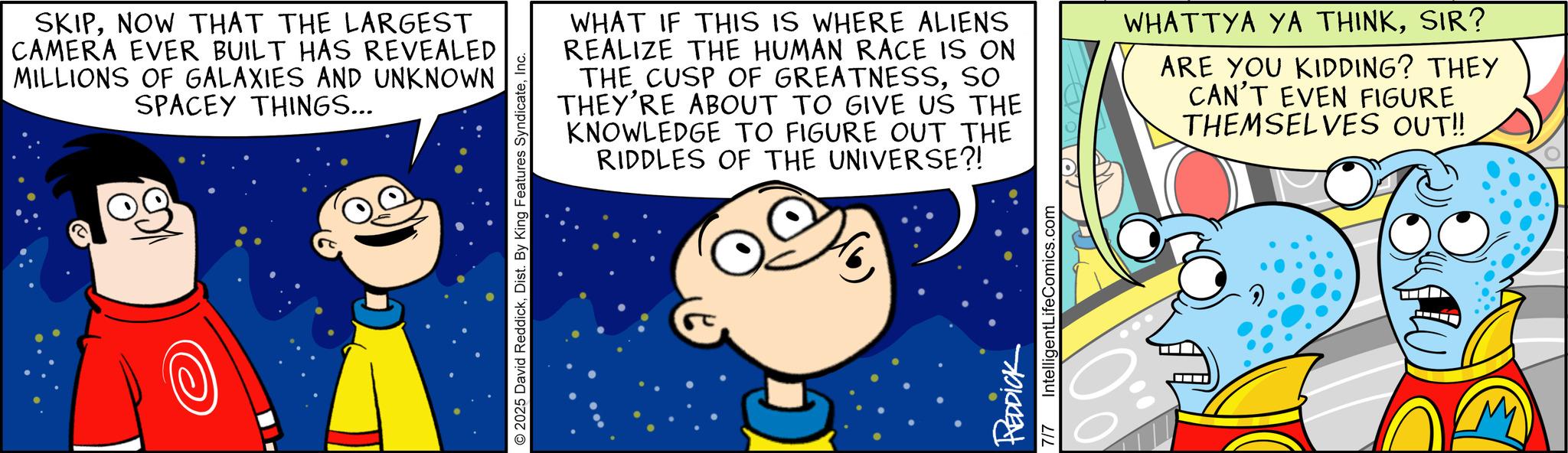 Happiness OCR: SKIPNOW THAT THE LARGEST CAMERA EVER BUILT HAS REVEALED MILLIONS OF GALAXIES AND UNKNOWN SPACEY THINGS... 2025 David ReddickInc. WHAT IF THIS IS WHERE ALIENS REALIZE THE HUMAN RACE IS ON THE CUSP OF GREATNESSSO THEY'RE ABOUT TO GIVE US THE KNOWLEDGE TO FIGURE OUT THE RIDDLES OF THE UNIVERSE?! WHATTYA YA THINKSIR? ARE YOU KIDDING? THEY CAN'T EVEN FIGURE THEMSELVES OUT!! REDDICK 7/7 IntelligentLifeComics.com SKIPNOW THAT THE LARGEST CAMERA EVER BUILT HAS REVEALED MILLIONS OF GALAXIES AND UNKNOWN SPACEY THINGS ... 2025 David ReddickDist . By King Features SyndicateInc. WHAT IF THIS IS WHERE ALIENS REALIZE THE HUMAN RACE IS ON THE CUSP OF GREATNESSSO THEY'RE ABOUT TO GIVE US THE KNOWLEDGE TO FIGURE OUT THE RIDDLES OF THE UNIVERSE ?! WHATTYA YA THINKSIR ? ARE YOU KIDDING ? THEY CAN'T EVEN FIGURE THEMSELVES OUT !! REDDICK 7/7 IntelligentLifeComics.com