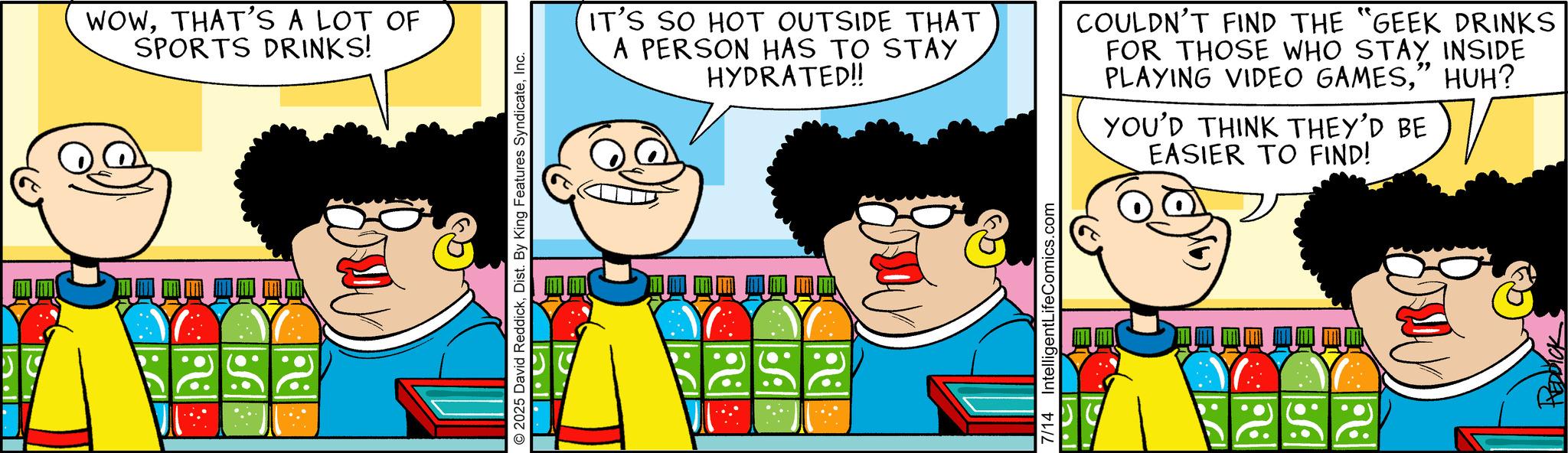 Happiness OCR: WOWTHAT'S A LOT OF SPORTS DRINKS! 2 2025 David ReddickInc. IT'S SO HOT OUTSIDE THAT A PERSON HAS TO STAY HYDRATED!! COULDN'T FIND THE "GEEK DRINKS FOR THOSE WHO STAY INSIDE PLAYING VIDEO GAMES” HUH? YOU'D THINK THEY'D BE EASIER TO FIND! 7/14 IntelligentLifeComics.com ??? E REDDICK WOWTHAT'S A LOT OF SPORTS DRINKS ! 2 2025 David ReddickDist . By King Features SyndicateInc. IT'S SO HOT OUTSIDE THAT A PERSON HAS TO STAY HYDRATED !! COULDN'T FIND THE " GEEK DRINKS FOR THOSE WHO STAY INSIDE PLAYING VIDEO GAMES” HUH ? YOU'D THINK THEY'D BE EASIER TO FIND ! 7/14 IntelligentLifeComics.com ??? E REDDICK