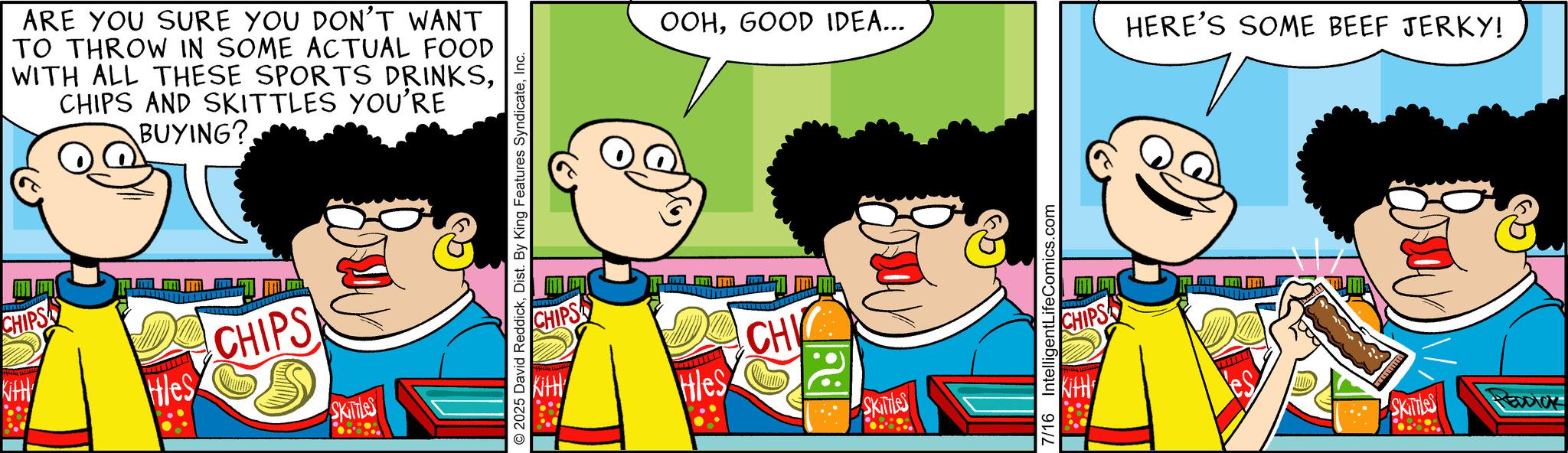 Conversation OCR: KitH ? CHIPS ARE YOU SURE YOU DON'T WANT TO THROW IN SOME ACTUAL FOOD WITH ALL THESE SPORTS DRINKSCHIPS AND SKITTLES YOU'RE BUYING? Hles CHIPS S SKITTLES 2025 David ReddickInc. OOHGOOD IDEA... CHIPS Kitt Hles CH ONI SKITTLES 7/16 IntelligentLifeComics.com HERE'S SOME BEEF JERKY! CHIPS Kitt SKITTLES EDDICK KitH ? CHIPS ARE YOU SURE YOU DON'T WANT TO THROW IN SOME ACTUAL FOOD WITH ALL THESE SPORTS DRINKSCHIPS AND SKITTLES YOU'RE BUYING ? Hles CHIPS S SKITTLES 2025 David ReddickDist . By King Features SyndicateInc. OOHGOOD IDEA ... CHIPS Kitt Hles CH ONI SKITTLES 7/16 IntelligentLifeComics.com HERE'S SOME BEEF JERKY ! CHIPS Kitt SKITTLES EDDICK