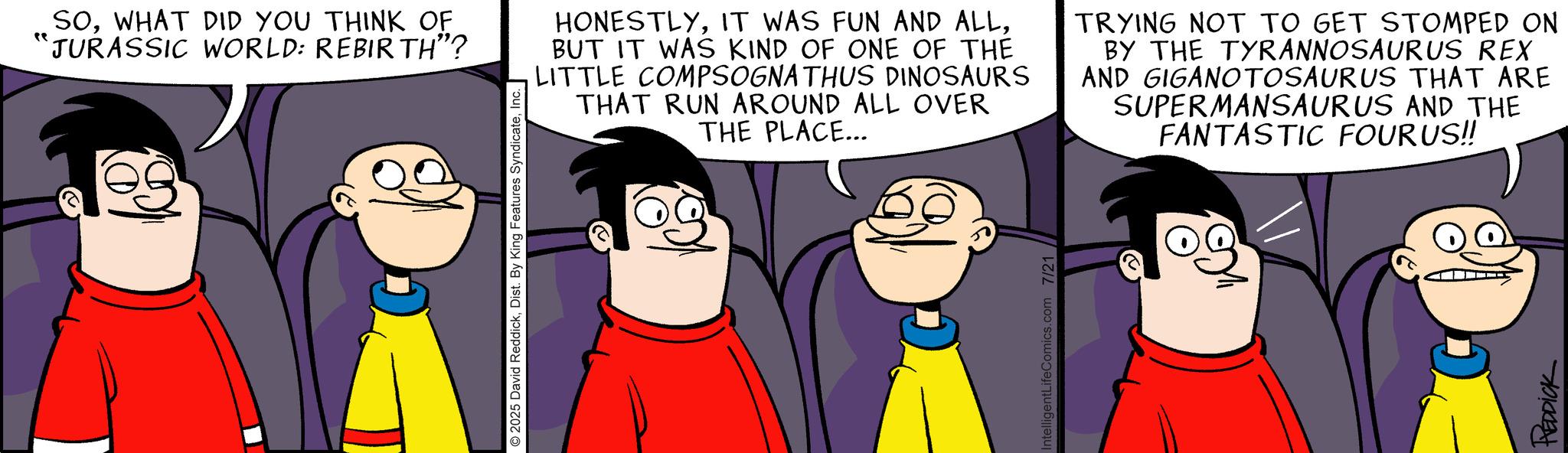 Comic book OCR: SOWHAT DID YOU THINK OF "JURASSIC WORLD: REBIRTH"? 2025 David ReddickInc. || HONESTLYBUT IT WAS KIND OF ONE OF THE LITTLE COMPSOGNATHUS DINOSAURS THAT RUN AROUND ALL OVER THE PLACE... TRYING NOT TO GET STOMPED ON BY THE TYRANNOSAURUS REX AND GIGANOTOSAURUS THAT ARE SUPERMANSAURUS AND THE FANTASTIC FOURUS!! IntelligentLifeComics.com 7/21 REDDICK SOWHAT DID YOU THINK OF " JURASSIC WORLD : REBIRTH " ? 2025 David ReddickDist . By King Features SyndicateInc. || HONESTLYIT WAS FUN AND ALLBUT IT WAS KIND OF ONE OF THE LITTLE COMPSOGNATHUS DINOSAURS THAT RUN AROUND ALL OVER THE PLACE ... TRYING NOT TO GET STOMPED ON BY THE TYRANNOSAURUS REX AND GIGANOTOSAURUS THAT ARE SUPERMANSAURUS AND THE FANTASTIC FOURUS !! IntelligentLifeComics.com 7/21 REDDICK